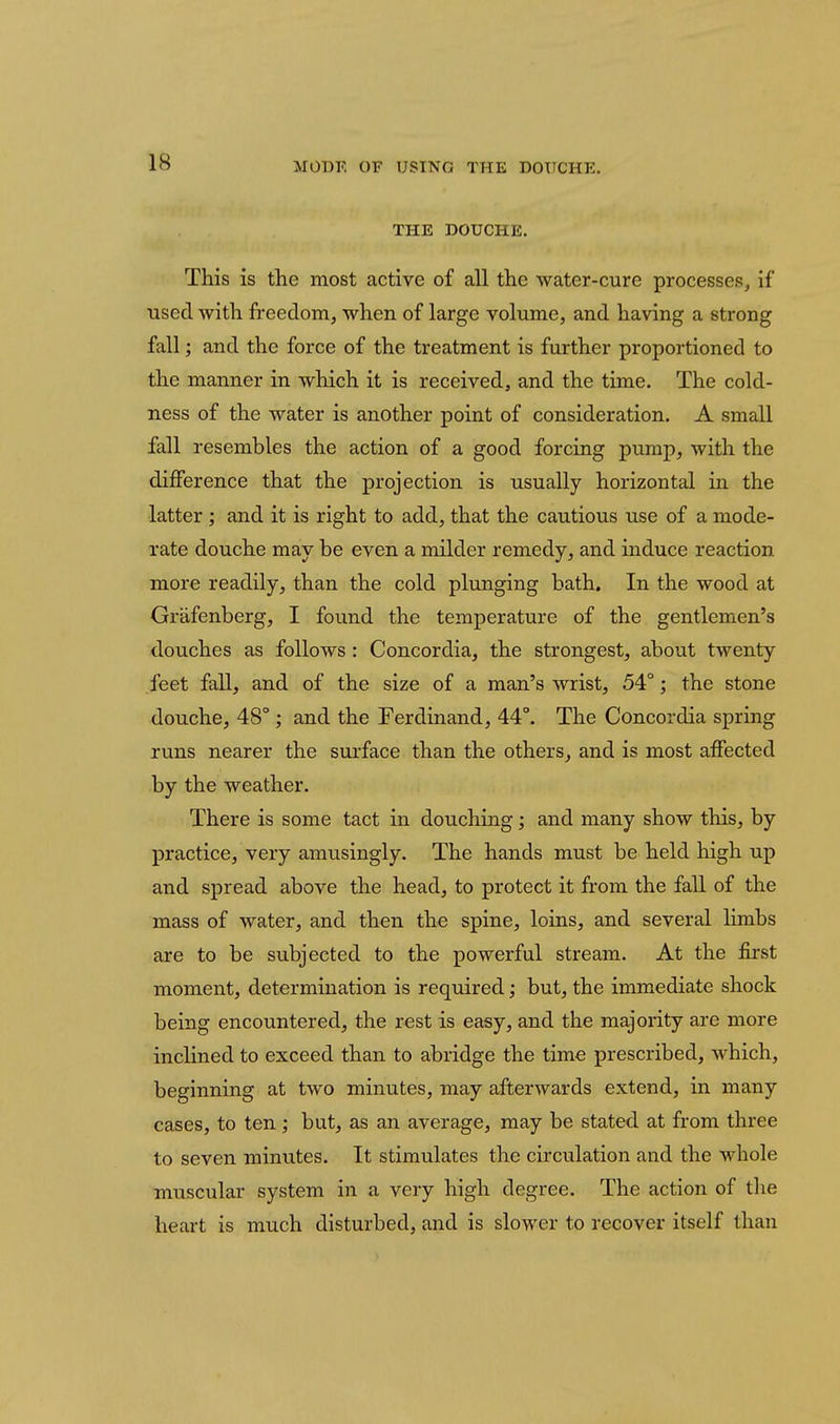 THE DOUCHE. This is the most active of all the water-cure processes, if used Avith freedom, when of large volume, and having a strong fall; and the force of the treatment is further proportioned to the manner in which it is received, and the time. The cold- ness of the water is another point of consideration. A small fall resembles the action of a good forcing pump, with the difference that the projection is usually horizontal in the latter ; and it is right to add, that the cautious use of a mode- rate douche may be even a milder remedy, and induce reaction more readily, than the cold plunging bath. In the wood at Grafenberg, I found the temperature of the gentlemen's douches as follows : Concordia, the strongest, about twenty feet fall, and of the size of a man's wrist, 54°; the stone douche, 48°; and the Ferdinand, 44°. The Concordia spring runs nearer the surface than the others^ and is most affected by the weather. There is some tact in douching; and many show this, by practice, very amusingly. The hands must be held high up and spread above the head, to protect it from the fall of the mass of water, and then the spine, loins, and several hmbs are to be subjected to the powerful stream. At the first moment, determination is required; but, the immediate shock being encountered, the rest is easy, and the majority are more inclined to exceed than to abridge the time prescribed, which, beginning at two minutes, may afterwards extend, in many cases, to ten ; but, as an average, may be stated at from three to seven minutes. It stimulates the circulation and the whole muscular system in a very high degree. The action of tlie heart is much disturbed, and is slower to recover itself than