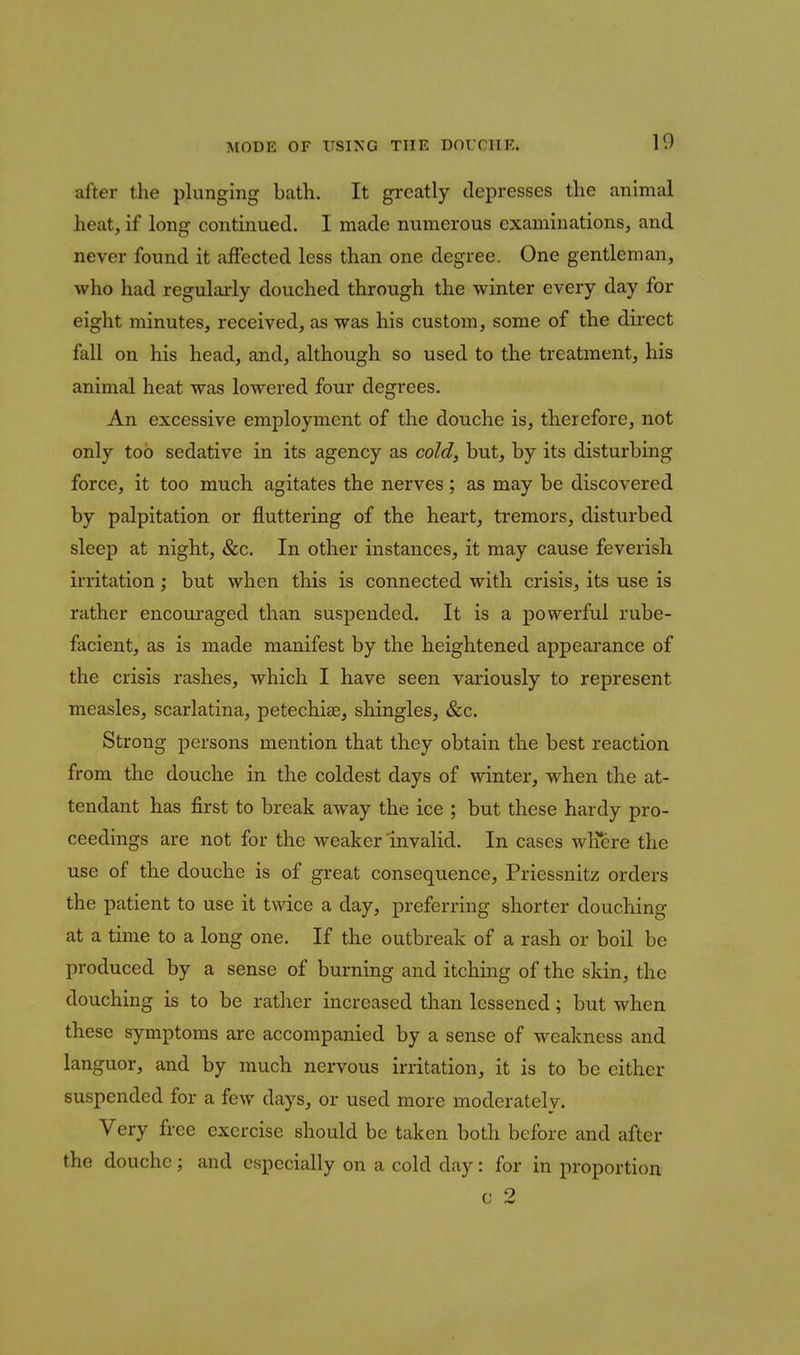 after the plunging bath. It greatly depresses the animal heat, if long continued. I made numerous examinations, and never found it affected less than one degree. One gentleman, who had regularly douched through the winter every day for eight minutes, received, as was his custom, some of the direct fall on his head, and, although so used to the treatment, his animal heat was lowered four degrees. An excessive employment of the douche is, therefore, not only too sedative in its agency as cold, but, by its disturbing force, it too much agitates the nerves; as may be discovered by palpitation or fluttering of the heart, tremors, disturbed sleep at night, &c. In other instances, it may cause feverish irritation; but when this is connected with crisis, its use is rather encouraged than suspended. It is a powerful rube- facient, as is made manifest by the heightened appearance of the crisis rashes, which I have seen variously to represent measles, scarlatina, petechise, shingles, &c. Strong persons mention that they obtain the best reaction from the douche in the coldest days of winter, when the at- tendant has first to break away the ice ; but these hardy pro- ceedings are not for the weaker invalid. In cases wKere the use of the douche is of great consequence, Priessnitz orders the patient to use it twice a day, preferring shorter douching at a time to a long one. If the outbreak of a rash or boil be produced by a sense of burning and itching of the skin, the douching is to be rather increased than lessened; but when these symptoms are accompanied by a sense of weakness and languor, and by much nervous irritation, it is to be either suspended for a few days, or used more moderately. Very free exercise should be taken both before and after the douche; and especially on a cold day: for in proportion c 2