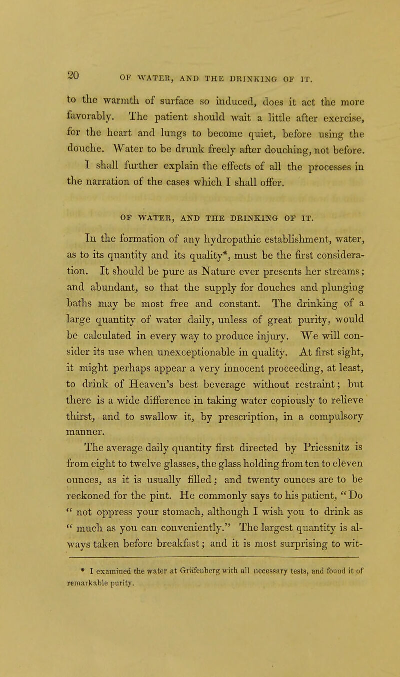 OF WATER, AN]) THIi DlUNTCINfi OF IT. to the warmth of surface so induced, does it act the more favorably. The patient should wait a little after exercise, for the heart and lungs to become quiet, before using the douche. Water to be drunk freely after douching, not before. 1 shall further explain the eifects of all the processes in the narration of the cases which I shall offer. OF WATER, AND THE DRINKING OF IT. In the formation of any hydropathic establishment, water, as to its quantity and its quality*, must be the first considera- tion. It should be pure as Nature ever presents her streams; and abundant, so that the supply for douches and plunging baths may be most free and constant. The drinking of a large quantity of water daily, unless of great purity, would be calculated in every way to produce injury. We will con- sider its use when unexceptionable in quality. At first sight, it might perhaps appear a very innocent proceeding, at least, to drink of Heaven's best beverage without restraint; but there is a wide difierence in taking water copiously to relieve thirst, and to swallow it, by prescription, in a compulsory manner. The average daily quantity first directed by Priessnitz is from eight to twelve glasses, the glass holding from ten to eleven ounces, as it is usually filled; and twenty ounces are to be reckoned for the pint. He commonly says to his patient,  Do  not oppress your stomach, although I wish you to drink as  much as you can conveniently, The largest quantity is al- ways taken before breakfast; and it is most surprising to wit- * I examined the water at Griifeuberg with all necessary tests, and found it of remarkable purity.