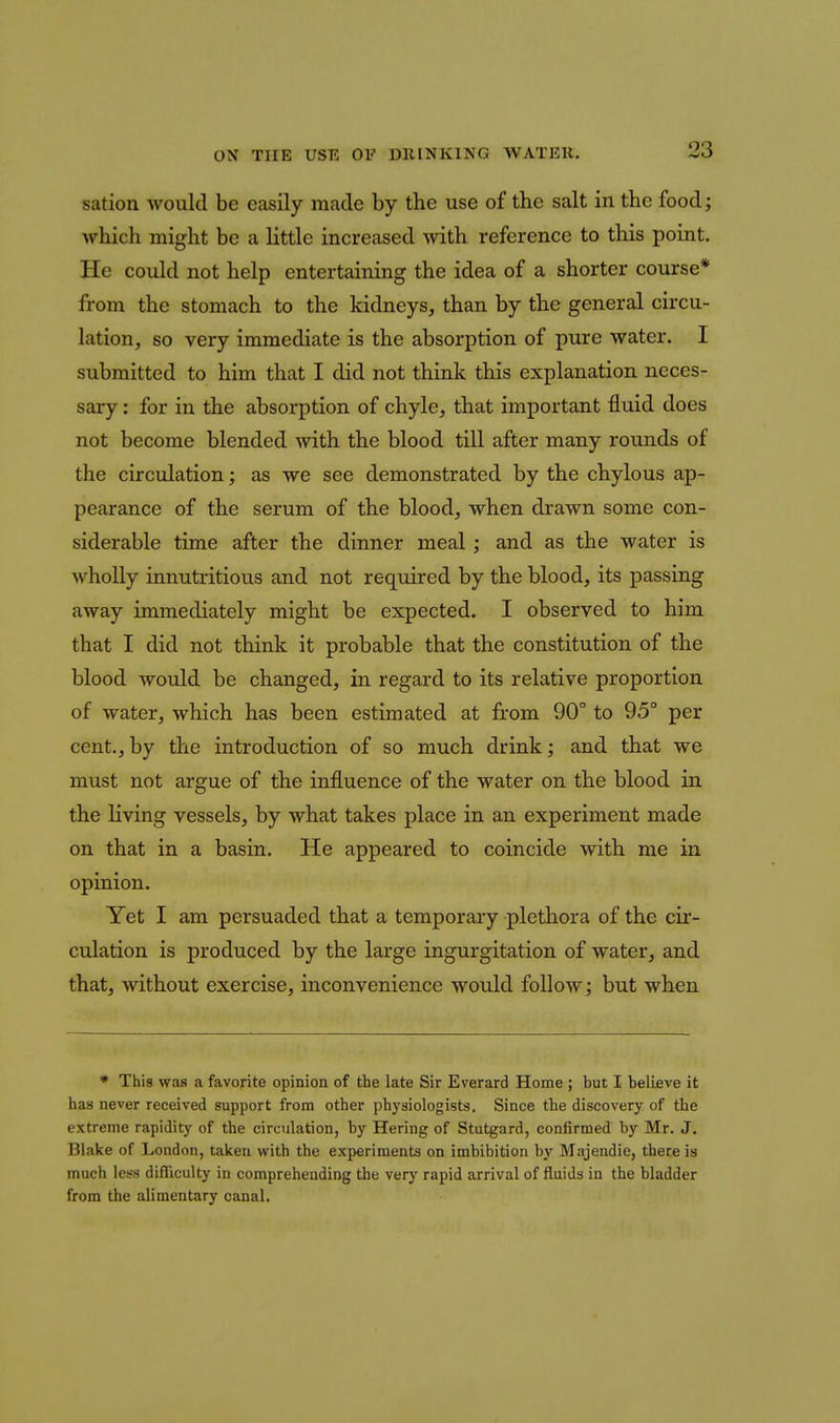 sation would be easily made by the use of the salt in the food; which might be a little increased with reference to this point. He could not help entertaining the idea of a shorter course* from the stomach to the kidneys, than by the general circu- lation, so very immediate is the absorption of pure water. I submitted to him that I did not think this explanation neces- sary : for in the absorption of chyle, that important fluid does not become blended with the blood till after many rounds of the circulation; as we see demonstrated by the chylous ap- pearance of the serum of the blood, when drawn some con- siderable time after the dinner meal; and as the water is wholly innutritions and not required by the blood, its passing away immediately might be expected. I observed to him that I did not think it probable that the constitution of the blood would be changed, in regard to its relative proportion of water, which has been estimated at from 90° to 95° per cent., by the introduction of so much drink; and that we must not argue of the influence of the water on the blood in the living vessels, by what takes place in an experiment made on that in a basin. He appeared to coincide with me in opinion. Yet I am persuaded that a temporaiy plethora of the cir- culation is produced by the large ingurgitation of water, and that, without exercise, inconvenience would follow; but when * This was a favorite opinion of the late Sir Everard Home ; but I believe it has never received support from other physiologists. Since tbe discovery of the extreme rapidity of the circulation, by Hering of Stutgard, confirmed by Mr. J, Blake of London, taken with the experiments on imbibition by Majendie, there is much less difficulty in comprehending the very rapid arrival of fluids in the bladder from the alimentary canal.