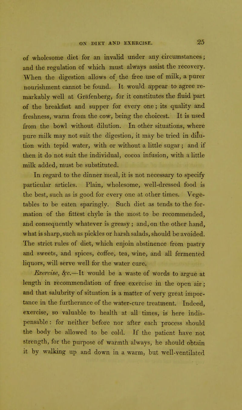 of wholesome diet for an invalid under any cucumstances; and the regulation of which must always assist the recovery. When the digestion allows of the firee use of milk, a purer nourishment cannot be found. It would appear to agree re- mai-kably well at Grfifenberg, for it constitutes the fluid part of the breakfast and supper for every one; its quality and freshness, warm fi'om the cow, being the choicest. It is used from the bowl without dilution. In other situations, where pure milk may not suit the digestion, it may be tried in dilu- tion with tepid water, with or without a little sugar ; and if then it do not suit the individual, cocoa infusion, with a little milk added, must be substituted. In regard to the dinner meal, it is not necessary to specify particular articles. Plain, wholesome, well-dressed food is the best, such as is good for every one at other times. Vege- tables to be eaten sparingly. Such diet as tends to the for- mation of the fittest chyle is the most to be recommended, and consequently whatever is greasy; and, on the other hand, what is sharp, such as pickles or harsh salads, should be avoided. The strict rules of diet, which enjoin abstinence from pastry and sweets, and spices, coffee, tea, wine, and aU fermented liquors, will serve well for the water cure. Exercise, <^c.—It would be a waste of words to argue at length in recommendation of free exercise in the open air; and that salubrity of situation is a matter of very great impor- tance in the furtherance of the water-cure treatment. Indeed, exercise, so valuable to health at all times, is here indis- pensable : for neither before nor after each process should the body be allowed to be cold. If the patient have not strength, for the purpose of warmth always, he should obtain it by walking up and down in a warm, but well-vcntilated