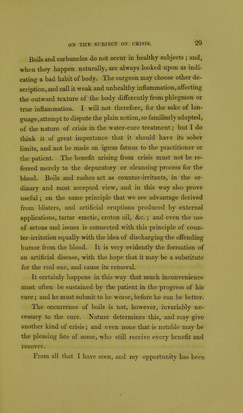 Boils and carbuncles do not occur in healthy subjects ; and, when they happen naturally, ai-e always looked upon as indi- cating a bad habit of body. The surgeon may choose other de- scription, and call it weak and unhealthy inflammation, affecting the outward texture of the body differently fi-om phlegmon or true inflammation. I will not therefore, for the sake of lan- guage, attempt to dispute the plain notion, so familiarly adopted, of the nature of crisis in the water-cure treatment; but I do tliink it of great importance that it should have its sober limits, and not be made an ignus fatuus to the practitioner or the patient. The benefit arising from crisis must not be re- ferred merely to the depuratory or cleansing process for the blood. Boils and rashes act as counter-irritants, in the or- dinary and most accepted view, and in this way also prove useful; on the same principle that we see advantage derived from blisters, and artificial eruptions produced by external appKcations, tartar emetic, croton oil, &c.; and even the use of setons and issues is connected vnth this principle of coun- ter-irritation equally with the idea of discharging the offending himior from the blood. It is very evidently the formation of an artificial disease, with the hope that it may be a substitute for the real one, and cause its removal. It certainly happens in this way that much inconvenience must often be sustained by the patient in the progress of his cure; and he must submit to be worse, before he can be better. The occurrence of boils is not, however, invariably ne- cessary to the cure. Nature determines this, and may give another kind of crisis; and even none that is notable may be the pleasing fate of some, who still receive every benefit and recover. From all that I have seen, and my opportunity has been