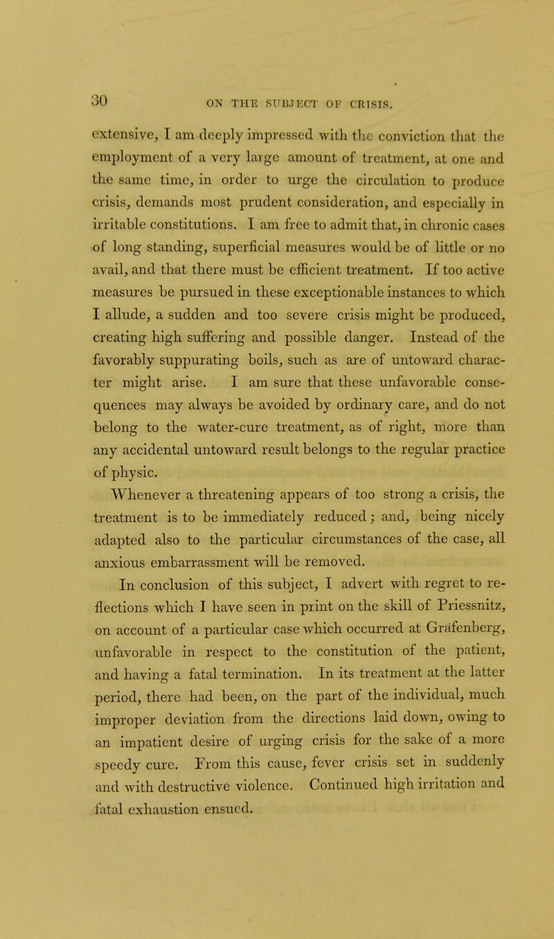 extensive, I am deeply impressed with the conviction that the employment of a very large amount of treatment, at one and the same time, in order to urge the circulation to produce crisis, demands most prudent consideration, and especially in irritable constitutions. I am free to admit that, in chronic cases of long standing, superficial measures would be of little or no avail, and that there must be efficient treatment. If too active measures be pursued in these exceptionable instances to which I allude, a sudden and too severe crisis might be produced, creating high suffering and possible danger. Instead of the favorably suppurating boils, such as are of untoward charac- ter might arise. I am sure that these unfavorable conse- quences may always be avoided by ordinary care, and do not belong to the water-cure treatment, as of right, more than any accidental untoward result belongs to the regular practice of physic. Whenever a threatening appears of too strong a crisis, the treatment is to be immediately reduced; and, being nicely adapted also to the particular circumstances of the case, all anxious embarrassment will be removed. In conclusion of this subject, I advert with regret to re- flections which I have seen in print on the skill of Priessnitz, on account of a particular case which occurred at Grafenberg, unfavorable in respect to the constitution of the patient, and having a fatal termination. In its treatment at the latter period, there had been, on the part of the individual, much improper deviation from the directions laid down, owing to an impatient desire of urging crisis for the sake of a more speedy cure. From this cause, fever crisis set in suddenly and with destructive violence. Continued high irritation and fatal exhaustion ensued.