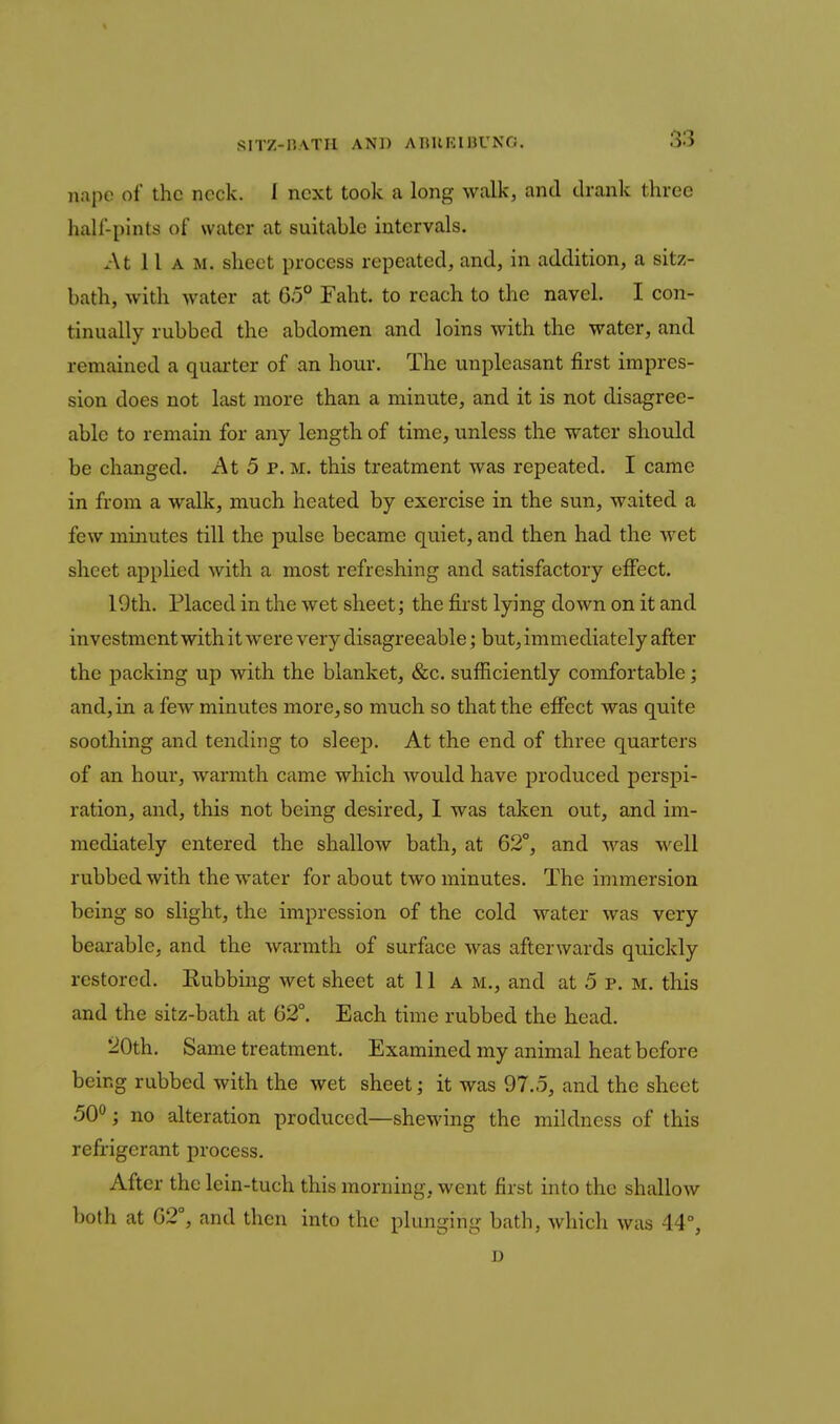 S?ITZ-nATH AND AnUKIHUNO. nape of the neck. 1 next took a long walk, and drank three half-pints of water at suitable intervals. At 11 A M. sheet process repeated, and, in addition, a sitz- bath, with water at 65° Faht. to reach to the navel. I con- tinually rubbed the abdomen and loins with the water, and remained a quarter of an hour. The unpleasant first impres- sion does not last more than a minute, and it is not disagree- able to remain for any length of time, unless the water should be changed. At 5 p.m. this treatment was repeated. I came in from a walk, much heated by exercise in the sun, waited a few minutes till the pulse became quiet, and then had the wet sheet applied with a most refreshing and satisfactory effect, 19th. Placed in the wet sheet; the first lying down on it and investment with it were very disagreeable; but, immediately after the packing up with the blanket, &c. sufficiently comfortable; and, in a few minutes more, so much so that the effect was quite soothing and tending to sleep. At the end of three quarters of an hour, warmth came which would have produced perspi- ration, and, this not being desired, 1 was taken out, and im- mediately entered the shallow bath, at 62°, and was well rubbed with the water for about two minutes. The immersion being so slight, the impression of the cold water was very bearable, and the warmth of surface was afterwards quickly restored. Kubbiug wet sheet at 11 a m., and at 5 p. m. this and the sitz-bath at 62°. Each time rubbed the head. 20th. Same treatment. Examined my animal heat before being rubbed with the wet sheet; it was 97.5, and the sheet 50*^; no alteration produced—shewing the mildness of this refrigerant process. After the lein-tuch this morning, went first into the shallow both at 62°, and then into the plunging bath, which was 44°, D