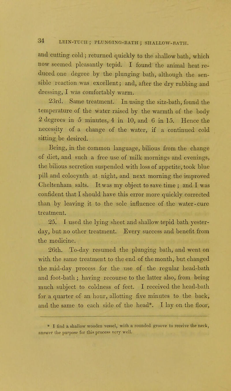 LEIN-TUOIl; PLIINGTNO-BATH; SHALLOW-RATH. and cutting cold; returned quickly to the shallow bath, which now seemed pleasantly tepid. I found the animal heat re- duced one degree by the plunging bath, although the sen- sible reaction was excellent; and, after the dry rubbing and dressing, I was comfortably warm. 23rd. Same treatment. In using the sitz-bath, found the temperature of the water raised by the warmth of the body 2 degrees in 5 minutes, 4 in 10, and 6 in 15. Hence the necessity of a change of the water, if a continued cold sitting be desired. Being, in the common language, bilious from the change of diet, and such a free use of milk mornings and evenings, the bilious secretion suspended with loss of appetite, took blue pill and colocynth at night, and next morning the improved Cheltenham salts. It was my object to save time ; and I was confident that I should have this error more quickly corrected than by leaving it to the sole influence of the water-cure treatment. 25. I used the lying sheet and shallow tepid bath yester- day, but no other treatment. Every success and benefit fi:om the medicine. 26th. To-day resumed the plunging bath, and went on with the same treatment to the end of the month, but changed the mid-day process for the use of the regular head-bath and foot-bath; having recourse to the latter also, from being much subject to coldness of feet. I received the head-bath for a quarter of an hour, allotting five minutes to the back, and the same to each side of the head*. I lay on the floor. * I find a shallow wooden vessel, with a rounded groove to receive the neck, answer the purpose for this process very well.