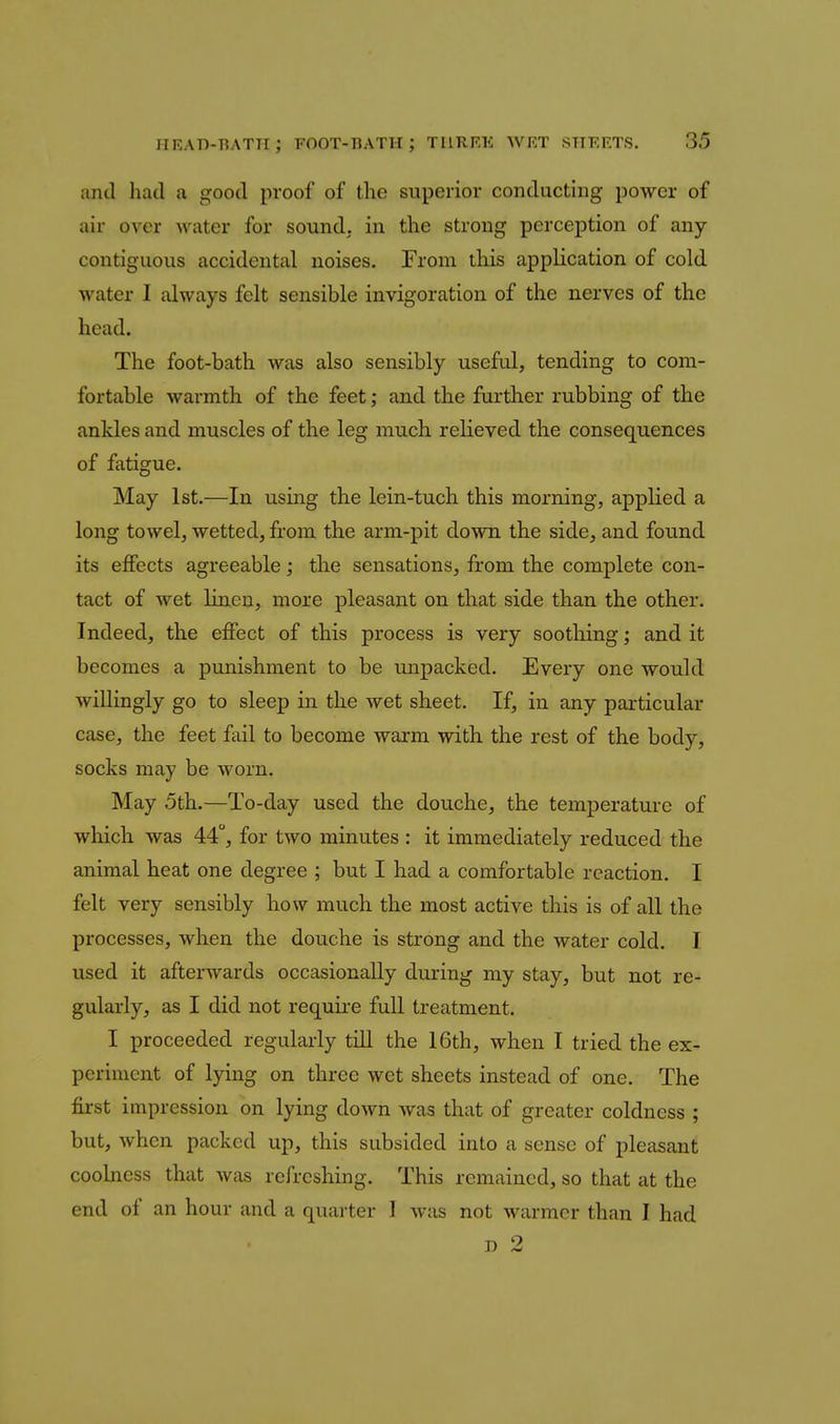 and had a good proof of the superior conducting power of air over water for sound, in the strong perception of any- contiguous accidental noises. From this application of cold water I always felt sensible invigoration of the nerves of the head. The foot-bath was also sensibly useful, tending to com- fortable warmth of the feet; and the farther rubbing of the ankles and muscles of the leg much relieved the consequences of fatigue. May 1st.—In using the lein-tuch this morning, applied a long towel, wetted, from the arm-pit down the side, and found its effects agreeable; the sensations, from the complete con- tact of wet linen, more pleasant on that side than the other. Indeed, the effect of this process is very soothing; and it becomes a punishment to be unpacked. Every one would willingly go to sleep in the wet sheet. If, in any particular case, the feet fail to become warm with the rest of the body, socks may be worn. May 5th.—To-day used the douche, the temperature of which was 44, for two minutes : it immediately reduced the animal heat one degree ; but I had a comfortable reaction. I felt very sensibly how much the most active this is of all the processes, when the douche is strong and the water cold. I used it afterwards occasionally during my stay, but not re- gularly, as I did not require full treatment. I proceeded regularly till the 16th, when I tried the ex- periment of lying on three wet sheets instead of one. The first impression on lying down was that of greater coldness ; but, when packed up, this subsided into a sense of pleasant coolness that was refreshing. This remained, so that at the end of an hour and a quarter I was not warmer than I had D 2