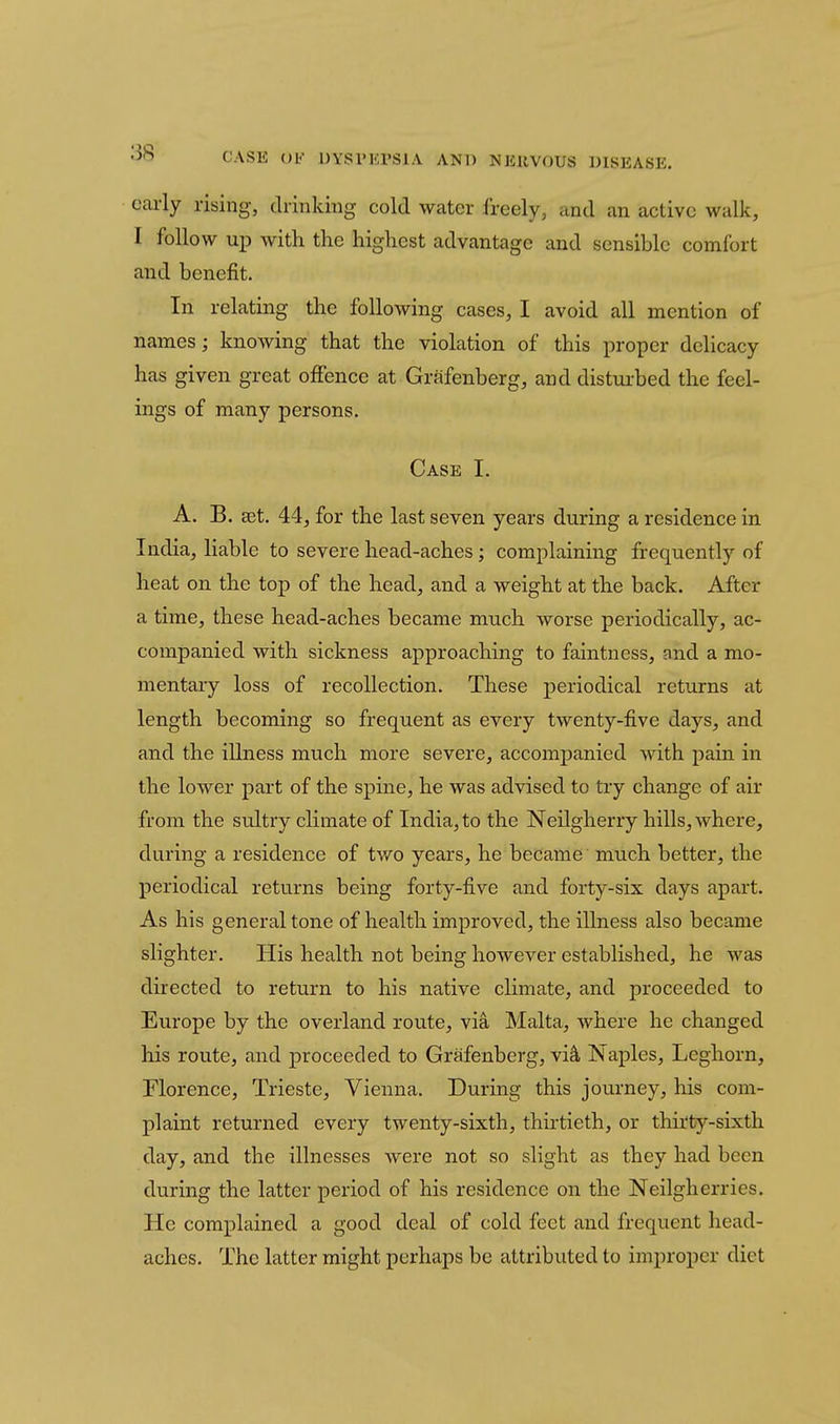 early rising, drinking cold water freely, and an active walk, I follow up with the highest advantage and sensible comfort and benefit. In relating the following cases, I avoid all mention of names; knowing that the violation of this proper delicacy has given great offence at Grafenberg, and distiu-bed the feel- ings of many persons. Case I. A. B. set. 44, for the last seven years during a residence in India, liable to severe head-aches; complaining frequently of heat on the top of the head, and a weight at the back. After a time, these head-aches became much worse periodically, ac- companied with sickness approaching to faintness, and a mo- mentary loss of recollection. These periodical returns at length becoming so frequent as every twenty-five days, and and the illness much more severe, accompanied with pain in the lower part of the spine, he was advised to try change of air from the sultry climate of India, to the Neilgherry hills, Avhere, during a residence of two years, he became much better, the periodical returns being forty-five and forty-six days apart. As his general tone of health improved, the illness also became slighter. His health not being however established, he was directed to return to his native climate, and proceeded to Europe by the overland route, via Malta, where he changed his route, and proceeded to Grafenberg, vi^ Naples, Leghorn, riorence, Trieste, Vienna. During this journey, his com- plaint returned every twenty-sixth, thirtieth, or thirty-sixth day, and the illnesses were not so slight as they had been during the latter period of his residence on the Neilgherries. He complained a good deal of cold feet and frequent head- aches. The latter might perhaps be attributed to improper diet