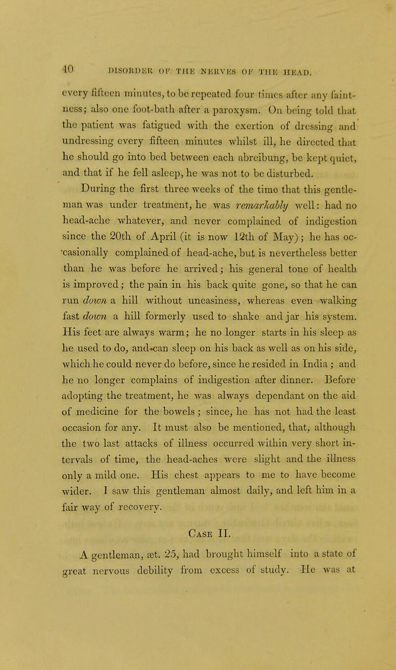 every fifteen minutes, to be repeated four times after any faint- ncss; also one foot-bath after a paroxysm. On being told that the patient was fatigued with the exertion of dressing and undressing every fifteen minutes whilst ill, he directed that he should go into bed between each abreibung, be kept quiet, and that if he fell asleep, he was not to be disturbed. During the first three weeks of the time that this gentle- man was under treatment, he was remarkably well: had no head-ache whatever, and never complained of indigestion since the 20th of April (it is now 12th of May); he has oc- casionally complained of head-ache, but is nevertheless better than he was before he arrived; his general tone of health is improved; the pain in his back quite gone, so that he can run doton a hill without uneasiness, whereas even walking fast down a hill formerly used to shake and jar his system. His feet are always warm; he no longer starts in his sleep as he used to do, and»can sleep on his back as well as on his side, which he could never do before, since he resided in India; and he no longer complains of indigestion after dinner. Before adopting the treatment, he was always dependant on the aid of medicine for the bowels ; since, he has not had the least occasion for any. It must also be mentioned, that, although the two last attacks of illness occurred within very short in- tervals of time, the head-aches were slight and the illness only a mild one. His chest appears to me to have become wider. I saw this gentleman almost daily, and left him in a fair way of recovery. Case II. A gentleman, tet. 25, had brought himself into a state of great nervous debility from excess of study. He was at