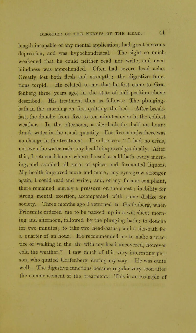 length incapable of any mental application, had great nervous depression, and was hypochondriacal. The sight so much weakened that he could neither read nor write, and even bUndness was apprehended. Often had severe head-ache. Greatly lost both flesh and strength ; the digestive func- tions torpid. He related to me that he first came to Gra- fenberg three years ago, in the state of indisposition above described. His treatment then as follows : The plunging- bath in the morning on first quitting the bed. After break- fast, the douche from five to ten minutes even in the coldest weather. In the afternoon, a sitz - bath for half an hour: drank water in the usual quantity. For five months there was no change in the treatment. He observes,  I had no crisis, not even the water-rash; my health improved gradually. After this, I returned home, where I used a cold bath every morn- ing, and avoided all sorts of spices and fermented liquors. My health improved more and more; my eyes grew stronger again, I could read and write; and, of my former comj^laint, there remained merely a pressure on the chest; inability for strong mental exertion, accompanied with some dislike for society. Three months ago I returned to Grafenberg, when Priessnitz ordered me to be packed up in a wet sheet morn- ing and afternoon, followed by the plunging bath; to douche for two minutes; to take two head-baths; and a sitz-bath for a quarter of an hour. He recommended me to malce a prac- tice of walking in the air with my head uncovered, however cold the Aveather. I saw much of this very interesting per- son, who quitted Grafenberg during my stay. He was quite well. The digestive functions became regular very soon after the commencement of the treatment. This is an example of