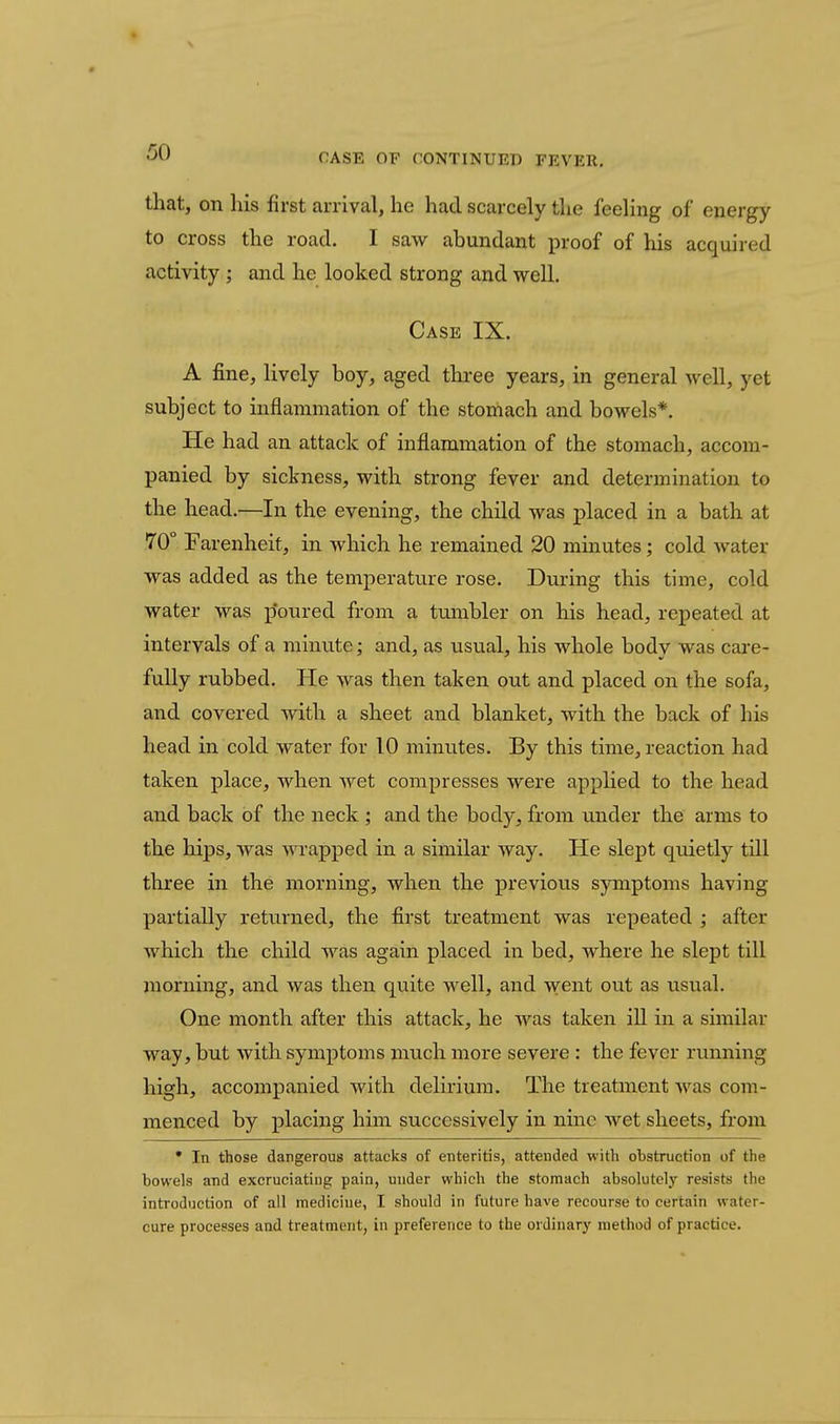that, on his first arrival, he had scarcely the feehng of energy to cross the road. I saw abundant proof of his acquired activity ; and he looked strong and well. Case IX. A fine, lively boy, aged tkree years, in general well, yet subject to inflammation of the stomach and bowels*. He had an attack of inflammation of the stomach, accom- panied by sickness, with strong fever and determination to the head.—In the evening, the child was placed in a bath at 70° Farenheif, in which he remained 20 minutes; cold water was added as the temperature rose. During this time, cold water was p'oured from a tumbler on his head, repeated at intervals of a minute; and, as usual, his whole body was cai-e- fuUy rubbed. He was then taken out and placed on the sofa, and covered with a sheet and blanket, with the back of his head in cold water for 10 minutes. By this time, reaction had taken place, when wet compresses were applied to the head and back of the neck; and the body, from under the arms to the hips, was Avrapped in a similar way. He slept quietly till three in the morning, when the previous symptoms having partially returned, the first treatment was repeated ; after which the child was again placed in bed, where he slept till morning, and was then quite well, and went out as usual. One month after this attack, he was taken ill in a similar way, but with symptoms much more severe : the fever running high, accompanied with delirium. The treatment was com- menced by placing him successively in nine wet sheets, from • In those dangerous attacks of enteritis, attended with obstruction of the bowels and excruciating pain, under which the stomach absolutely resists the introduction of all medicine, I should in future have recourse to certain water- cure processes and treatment, in preference to the ordinary method of practice.
