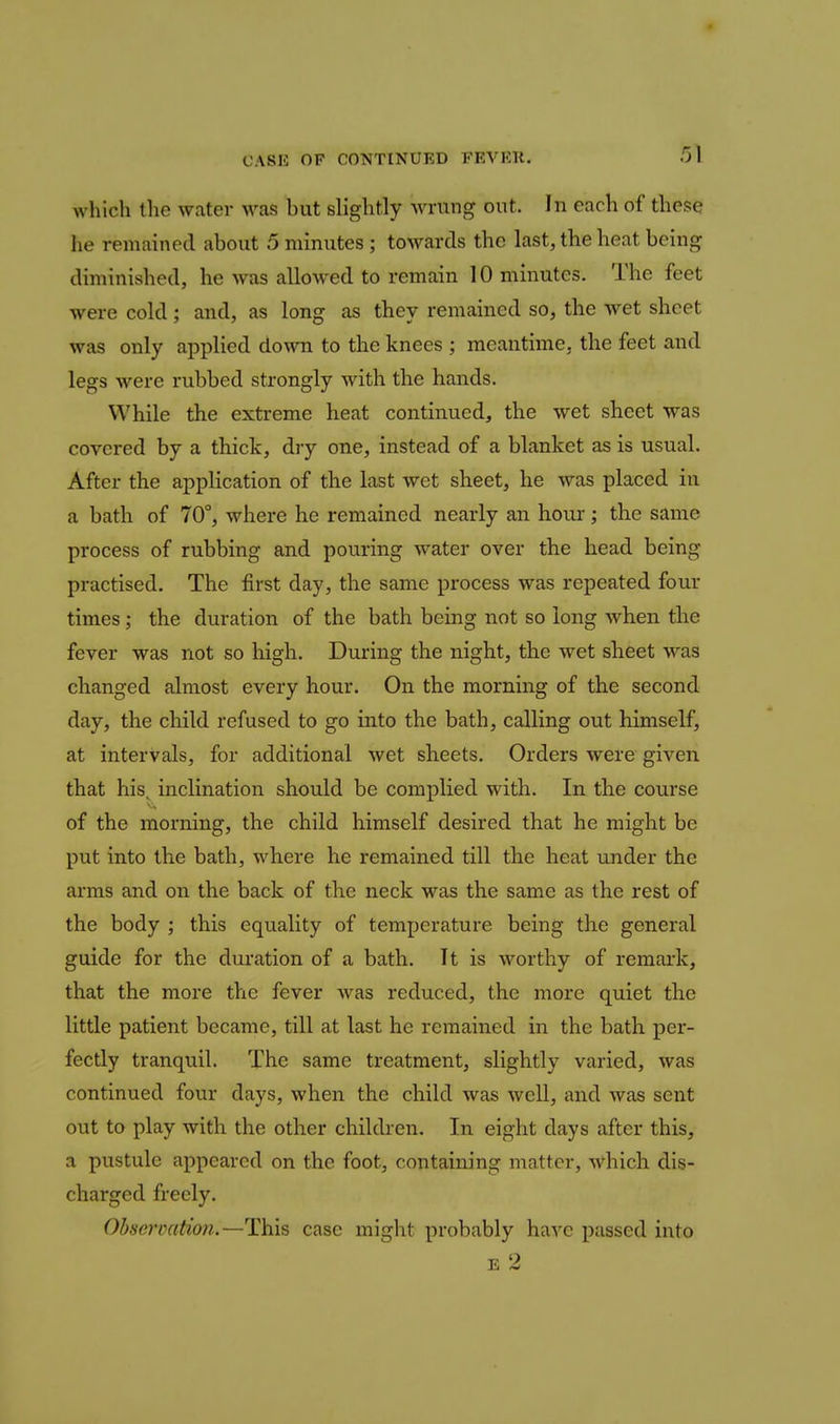 which the water >ras but slightly wrung out. In each of these he remained about 5 minutes; towards the last, the heat being diminished, he was allowed to remain 10 minutes. The feet were cold; and, as long as they remained so, the wet sheet was only applied down to the knees ; meantime, the feet and legs were rubbed strongly with the hands. While the extreme heat continued, the wet sheet was covered by a thick, dry one, instead of a blanket as is usual. After the application of the last wet sheet, he was placed in a bath of 70°, where he remained nearly an hour; the same process of rubbing and pouring water over the head being practised. The first day, the same process was repeated four times; the duration of the bath being not so long when the fever was not so high. During the night, the wet sheet was changed almost every hour. On the morning of the second day, the child refused to go into the bath, calling out himself, at intervals, for additional wet sheets. Orders were given that his^ inclination should be complied with. In the course of the morning, the child himself desired that he might be put into the bath, where he remained till the heat under the arms and on the back of the neck was the same as the rest of the body ; this equality of temperature being the general guide for the duration of a bath. It is worthy of remai'k, that the more the fever was reduced, the more quiet the little patient became, till at last he remained in the bath per- fectly tranquil. The same treatment, slightly varied, was continued four days, when the child was well, and was sent out to play with the other children. In eight days after this, a pustule appeared on the foot, containing matter, Avhich dis- charged freely. Ohsarcation.—This case might probably have passed into