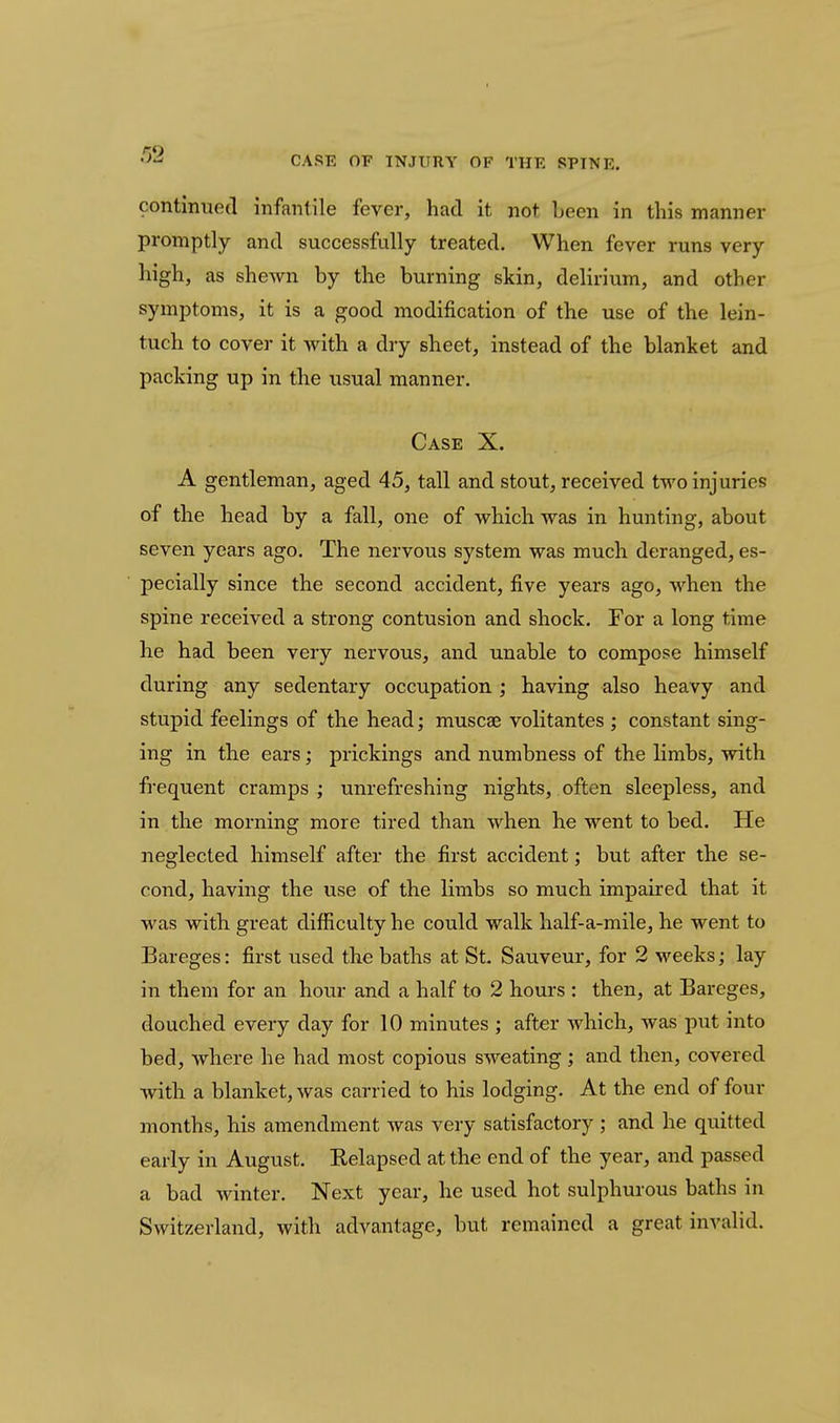 •J-^ CARE OF INJURY OF THE SPINE. contmued infantile fever, had it not been in this manner promptly and successfully treated. When fever runs very high, as shewn by the burning skin, delirium, and other symptoms, it is a good modification of the use of the lein- tuch to cover it with a dry sheet, instead of the blanket and packing up in the usual manner. Case X. A gentleman, aged 45, tall and stout, received two injuries of the head by a fall, one of which was in hunting, about seven years ago. The nervous system was much deranged, es- pecially since the second accident, five years ago, when the spine received a strong contusion and shock. For a long time he had been very nervous, and unable to compose himself during any sedentary occupation ; having also heavy and stupid feelings of the head; muscse volitantes ; constant sing- ing in the ears; prickings and numbness of the limbs, with frequent cramps ; unrefreshing nights, often sleepless, and in the morning more tired than when he went to bed. He neglected himself after the first accident; but after the se- cond, having the use of the limbs so much impaired that it M'as with great difficulty he could walk half-a-mile, he went to Bareges: first used the baths at St. Sauveur, for 2 weeks; lay in them for an hour and a half to 2 hours : then, at Bareges, douched every day for 10 minutes ; after which, was put into bed, where he had most copious sweating; and then, covered with a blanket, was carried to his lodging. At the end of four months, his amendment was very satisfactory ; and he quitted early in August. Relapsed at the end of the year, and passed a bad Avinter. Next year, he used hot sulphurous baths in Switzerland, with advantage, but remained a great invalid.
