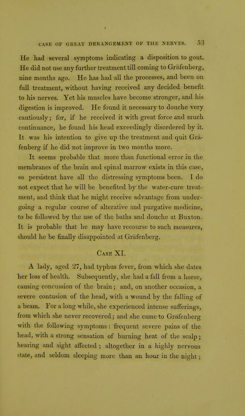 CASE OF GHKAT DERANGEMKJST OF THE NERVES. 53 He had several symptoms indicating a disposition to gout. He did not use any further treatment till coming to Grilfenberg, nine months ago. He has had all the processes, and been on full treatment, without having received any decided benefit to his nerves. Yet his muscles have become stronger, and his digestion is improved. He found it necessary to douche very cautiously; for, if he received it with great force and much continuance, he found his head exceedingly disordered by it. It was his intention to give up the treatment and quit Grii- fenberg if he did not improve in two months more. It seems probable that more than functional error in the membranes of the brain and spinal marrow exists in this case, so persistent have all the distressing symptoms been. I do not expect that he will be benefited by the water-cure treat- ment, and think that he might receive advantage from under- going a regular course of alterative and purgative medicine, to be followed by the use of the baths and douche at Buxton. It is probable that he may have recourse to such measures, should he be finally disappointed at Griifenberg. Case XI. A lady, aged 27, had typhus fever, from which she dates her loss of health. Subsequently, she had a fall from a horse, causing concussion of the brain; and, on another occasion, a severe contusion of the head, with a wound by the falling of a beam. For a long while, she experienced intense sufferings, from which she never recovered; and she came to Grafenberg with the following symptoms : frequent severe pains of the head, with a strong sensation of burning heat of the scalp; hearing and sight affected ; altogether in a highly nervous state, and seldom sleeping more than an hour in the night;