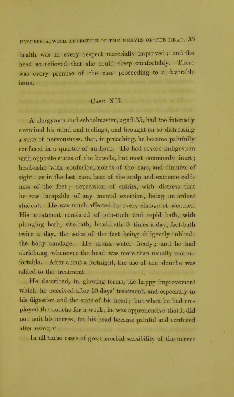 health was in every respect materially improved; and the head so relieved that she could sleep comfortably. There was every promise of the case proceeding to a favorable issue. •Case XII. A clergyman and schoolmaster, aged 35, had too intensely exercised his mind and feelings, and brought on so distressing a state of nervousness, that, in preaching, he became painfully confused in a quarter of an hour. He had severe indigestion with opposite states of the bowels, but most commonly inert; head-ache with confusion, noises of the ears, and dimness of sight; as in the last case, heat of the scalp and extreme cold- ness of the feet; depression of spirits, with distress that he was incapable of any mental exertion, being an ardent student. He was much affected by every change of weather. His treatment consisted of lein-tuch and tepid bath, with plunging bath, sitz-bath, head-bath 3 times a day, foot-bath twice a day, the soles of the feet being diligently rubbed; the body bandage. He drank water freely; and he had abriebung whenever the head was more than usually uncom- fortable. After about a fortnight, the use of the douche was added to the treatment. He described, in glowing terms, the happy improvement which he received after 10 days' treatment, and especially in his digestion and the state of his head; but when he had em- ployed the douche for a week, he was apprehensive that it did not suit his nerves, for his head became painful and confused after using it. In all these cases of great morbid sensibility of the nerves