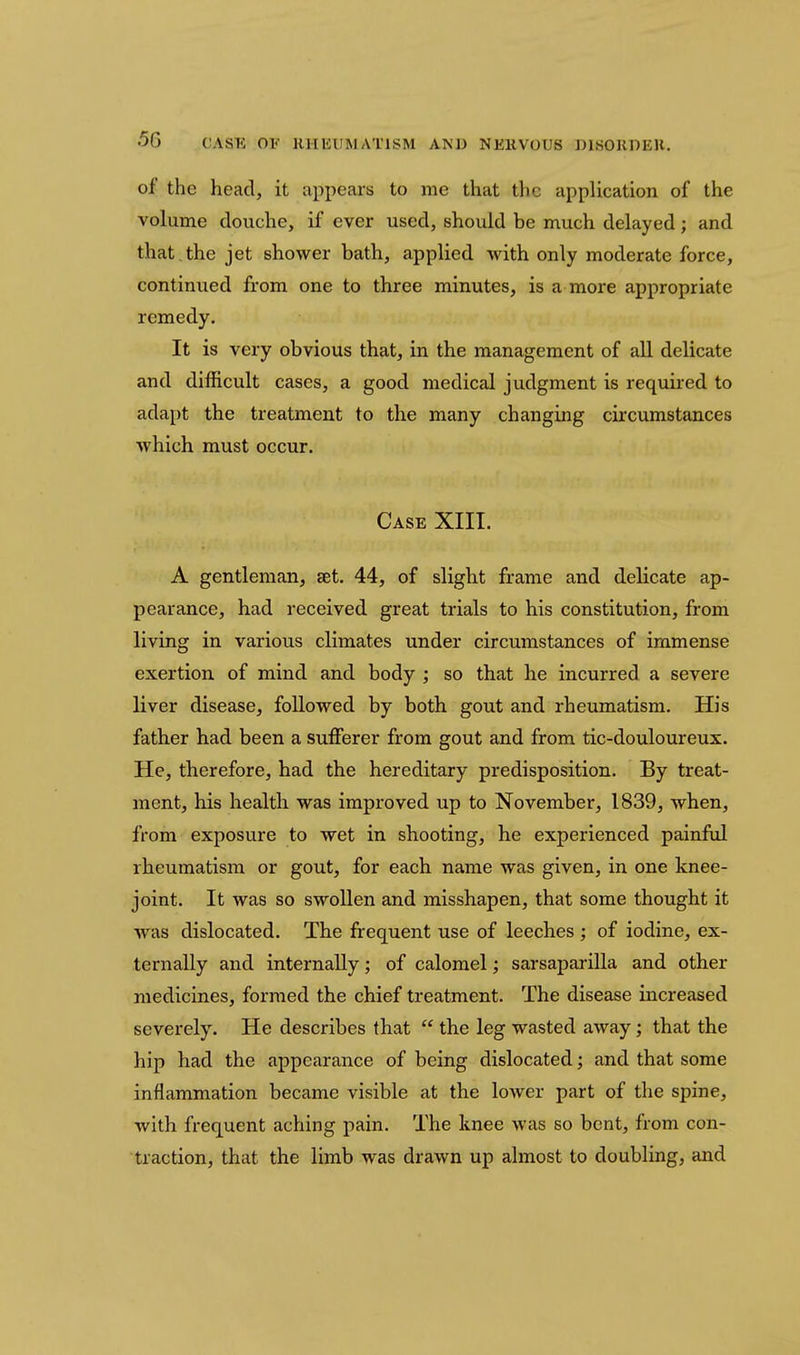 of the head, it appears to me that the application of the volume douche, if ever used, should be much delayed; and that,the jet shower bath, applied with only moderate force, continued from one to three minutes, is a more appropriate remedy. It is very obvious that, in the management of all delicate and difficult good medical judgment is required to adapt the treatment to the many changing circumstances which must occur. Case XIII. A gentleman, set. 44, of slight frame and delicate ap- pearance, had received great trials to his constitution, from living in various climates under circumstances of immense exertion of mind and body ; so that he incurred a severe liver disease, followed by both gout and rheumatism. His father had been a sufferer from gout and from tic-douloureux. He, therefore, had the hereditary predisposition. By treat- ment, his healtli was improved up to November, 1839, when, from exposure to wet in shooting, he experienced painful rheumatism or gout, for each name was given, in one knee- joint. It was so swollen and misshapen, that some thought it was dislocated. The frequent use of leeches ; of iodine, ex- ternally and internally; of calomel; sarsaparilla and other medicines, formed the chief treatment. The disease increased severely. He describes that  the leg wasted away; that the hip had the appearance of being dislocated; and that some inflammation became visible at the lower part of the spine, with frequent aching pain. The knee was so bent, from con- traction, that the limb was drawn up almost to doubling, and