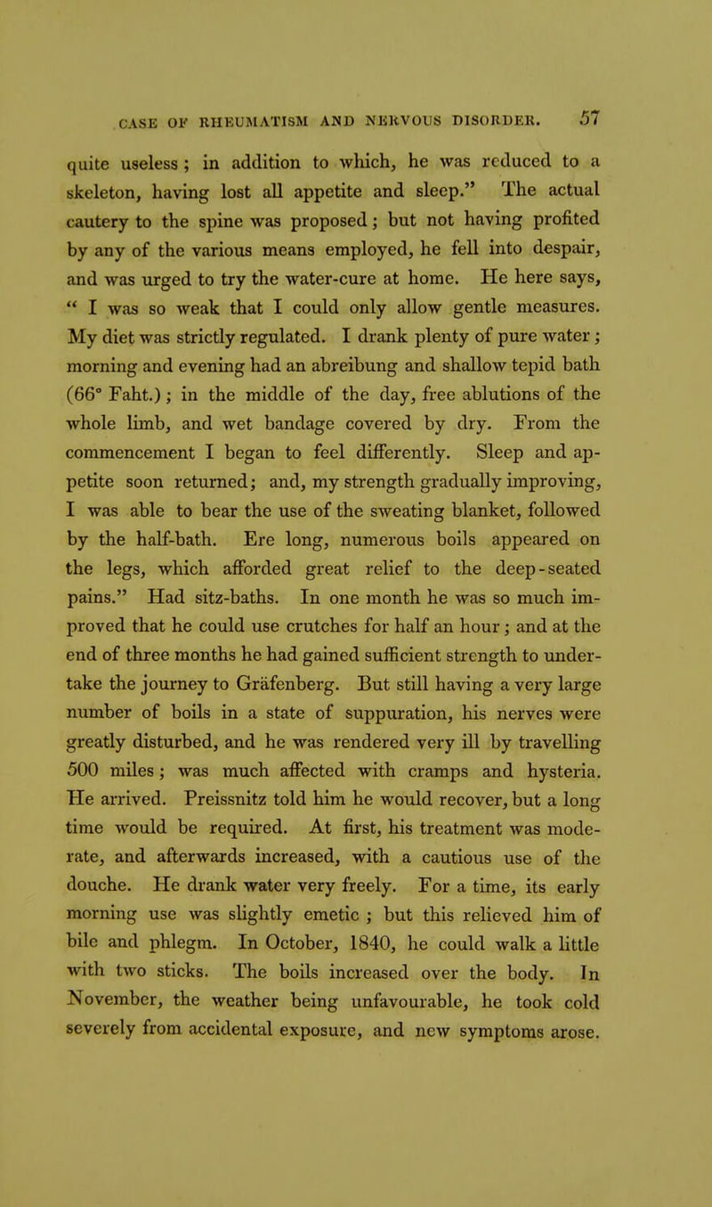 quite useless ; in addition to which, he was reduced to a skeleton, having lost all appetite and sleep. The actual cautery to the spine was proposed; but not having profited by any of the various means employed, he fell into despair, and was urged to try the water-cure at home. He here says,  I was so weak that I could only allow gentle measures. My diet was strictly regulated. I drank plenty of pure water; morning and evening had an abreibung and shallow tepid bath (66° Faht.); in the middle of the day, free ablutions of the whole limb, and wet bandage covered by dry. From the commencement I began to feel differently. Sleep and ap- petite soon returned; and, my strength gradually improving, I was able to bear the use of the sweating blanket, followed by the half-bath. Ere long, numerous boils appeared on the legs, which afforded great relief to the deep-seated pains. Had sitz-baths. In one month he was so much im- proved that he could use crutches for half an hour; and at the end of three months he had gained sufficient strength to under- take the journey to Grafenberg. But still having a very large number of boils in a state of suppuration, his nerves were greatly disturbed, and he was rendered very ill by travelling 500 miles; was much affected with cramps and hysteria. He arrived. Preissnitz told him he would recover, but a long time would be required. At first, his treatment was mode- rate, and afterwards increased, with a cautious use of the douche. He drank water very freely. For a time, its early morning use was slightly emetic ; but this relieved him of bile and phlegm. In October, 1840, he could walk a little with two sticks. The boils increased over the body. In November, the weather being unfavourable, he took cold severely from accidental exposure, and new symptoms arose.