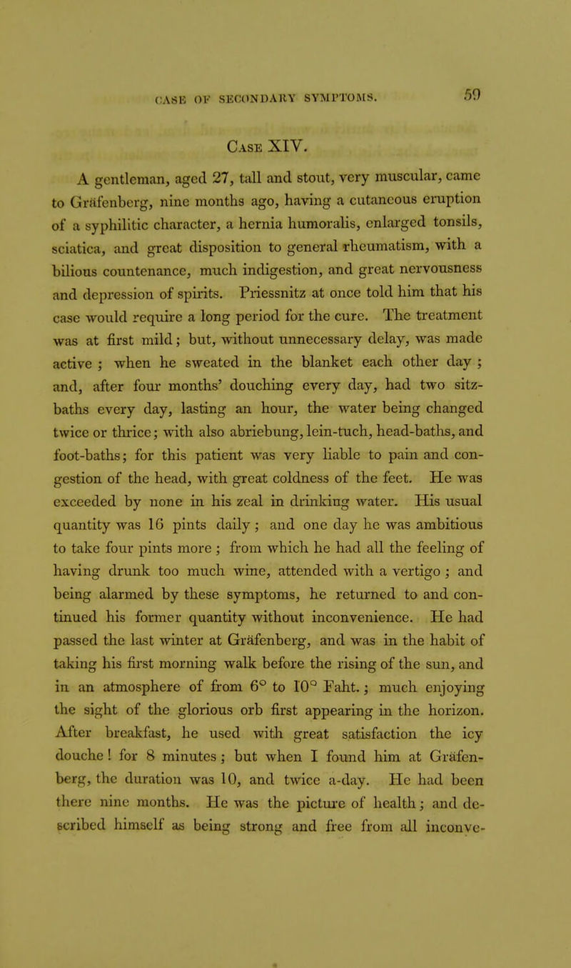 CASE OV SECONDARY SYMPTOMS. 50 Case XIV. A gentleman, aged 27, tall and stout, very muscular, came to Grafenberg, nine months ago, having a cutaneous emption of a syphilitic character, a hernia humoralis, enlarged tonsils, sciatica, and great disposition to general rheumatism, with a bilious countenance, much indigestion, and great nervousness and depression of spirits. Priessnitz at once told him that his case would require a long period for the cure. The treatment was at first mild; but, without unnecessary delay, was made active ; when he sweated in the blanket each other day ; and, after four months' douching every day, had two sitz- baths every day, lasting an hour, the water being changed twice or thrice; with also abriebung, lein-tuch, head-baths, and foot-baths; for this patient was very liable to pain and con- gestion of the head, with great coldness of the feet. He was exceeded by none in his zeal in drinking water. His usual quantity was 16 pints daily; and one day he was ambitious to take four pints more ; from which he had all the feeling of having drunk too much wine, attended with a vertigo ; and being alarmed by these symptoms, he returned to and con- tinued his former quantity without inconvenience. He had passed the last winter at Grafenberg, and was in the habit of taking his first morning walk before the rising of the sun, and in an atmosphere of from 6° to 10'^ Faht.; much enjoying the sight of the glorious orb first appearing in the horizon. After breakfast, he used with great satisfaction the icy douche! for 8 minutes; but when I found him at Grafen- berg, the duration was 10, and twice a-day. He had been there nine months. He was the pictm-e of health; and de- scribed himself as being strong and free from all inconve-