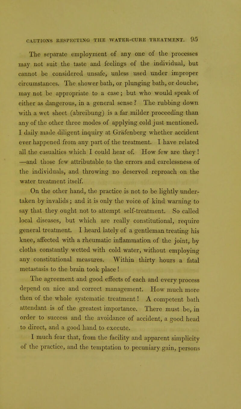 The separate employment of any one of the processes may not suit the taste and feelings of the individual, but cannot be considered unsafe, unless used under improper circumstances. The shower bath, or plunging bath, or douche, may not be appropriate to a case; but who would speak of either as dangerous, in a general sense ? The rubbing down with a wet sheet (abreibung) is a far milder proceeding than any of the other three modes of applying cold just mentioned. I daily made diligent inquiry at Grafenberg whether accident ever happened from any part of the treatment. I have related all the casualties which I could hear of. How few are they ! —and those few attributable to the errors and carelessness of the individuals, and throwing no deserved reproach on the water treatment itself. On the other hand, the practice is not to be lightly under- taken by invalids; and it is only the voice of kind warning to say that they ought not to attempt self-treatment. So called local diseases, but which are really constitutional, require general treatment. I heard lately of a gentleman treating his knee, affected with a rheumatic inflammation of the joint, by cloths constantly wetted with cold water, without employing any constitutional measures. Within thirty hours a fatal metastasis to the brain took place ! The agreement and good effects of each and every process depend on nice and correct management. How much more then of the whole systematic treatment! A competent bath attendant is of the greatest importance. There must be, in order to success and the avoidance of accident, a good head to direct, and a good hand to execute. I much fear that, from the facility and apparent simplicity of the practice, and the temptation to pecuniary gain, persons