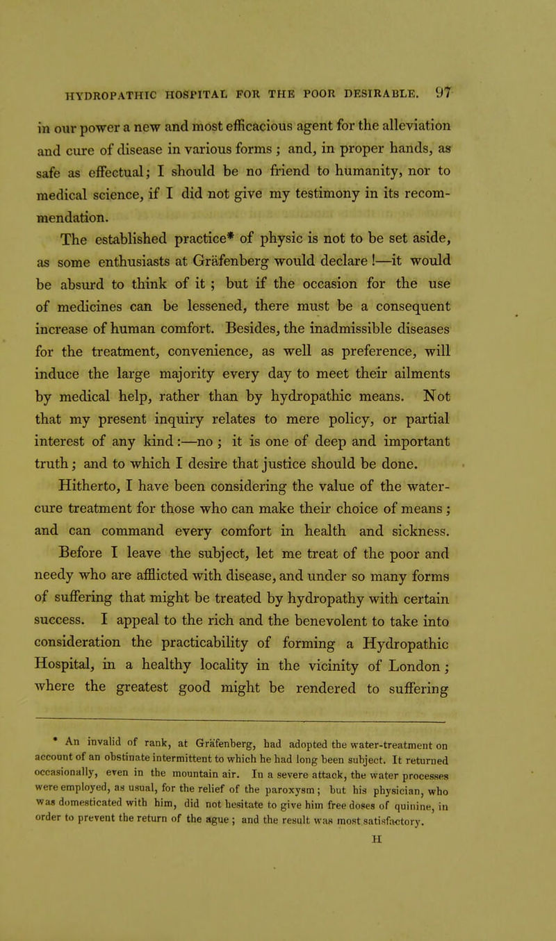 in our power a new and most efficacious agent for the alleviation and cure of disease in various forms ; and, in proper hands, as safe as effectual; I should be no friend to humanity, nor to medical science, if I did not give my testimony in its recom- mendation. The established practice* of physic is not to be set aside, as some enthusiasts at Grafenberg would declare !—it would be absurd to think of it ; but if the occasion for the use of medicines can be lessened, there must be a consequent increase of human comfort. Besides, the inadmissible diseases for the treatment, convenience, as well as preference, will induce the large majority every day to meet their ailments by medical help, rather than by hydropathic means. Not that my present inquiry relates to mere policy, or partial interest of any kind:—^no ; it is one of deep and important truth; and to which I desire that justice should be done. Hitherto, I have been considering the value of the water- cure treatment for those who can make theii* choice of means; and can command every comfort in health and sickness. Before I leave the subject, let me treat of the poor and needy who are afflicted with disease, and under so many forms of suffering that might be treated by hydropathy with certain success. I appeal to the rich and the benevolent to take into consideration the practicability of forming a Hydropathic Hospital, in a healthy locality in the vicinity of London; where the greatest good might be rendered to suffering • An invalid of rank, at Grafenberg, had adopted the water-treatment on account of an ohstinate intermittent to which he had long heen subject. It returned occasionally, eren in the mountain air. In a severe attack, the water processes were employed, as usual, for the relief of the paroxysm; but his physician, who was domesticated with him, did not hesitate to give him free doses of quinine, in order to prevent the return of the ague ; and the result was most satisfactory. H