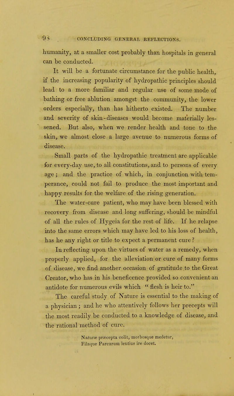9^ CONCLUDING GENERAL REFLECTIONS. humanity, at a smaller cost probably than hospitals in general can be conducted. It will be a fortunate circumstance for the pubUc health, if the increasing popularity of hydropathic principles should lead to a more familiar and regular use of some mode of bathing or free ablution amongst the community, the lower orders especially, than has hitherto existed. The number and severity of skin-diseases would become materially les- sened. But also, when we render health and tone to the skin, we almost close a large avenue to numerous forms of disease. Small parts of the hydropathic ti'eatment are applicable for every-day use, to all constitutions, and to persons of every age; and the practice of which, in conjunction with tem- perance, could not fail to produce the most important and happy results for the welfare of the rising generation. The water-cure patient, who may have been blessed with recovery fi'om disease and long suffering, should be mindful of all the rules of Hygeia for the rest of life. If he relapse into the same errors which may have led to his loss of health, has he any right or title to expect a permanent cure ? In reflecting upon the virtues of water as a remedy, when properly applied, for the alleviation or cure of many forms of disease, we find another occasion of gratitude to the Great Creator, who has in his beneficence provided so convenient an antidote for numerous evils which  flesh is heir to. The careful study of Nature is essential to the making of a physician ; and he who attentively follows her precepts will the most readily be conducted to a knowledge of disease, and the rational method of cure. Naturae prsccepta colit, morbosque medetiir, Filaque Parcarum lentius ire docet.