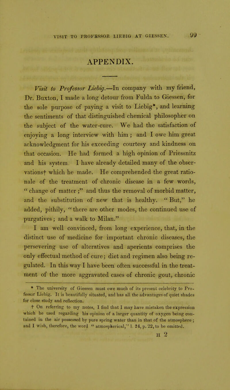 APPENDIX. Visit to Professor Liebig.—In company with my friend, Dr. Buxton, I made a long detour from Fulda to Giessen, for the sole purpose of paying a visit to Liebig*, and learning the sentiments of that distinguished chemical philosopher on the subject of the water-cure. We had the satisfaction of enjoying a long interview with him; and I owe him great acknowledgment for his exceeding courtesy and kindness on that occasion. He had formed a high opinion of Priessnitz and his system. I have already detailed many of the obser- vationsf which he made. He comprehended the great ratio- nale of the treatment of chronic disease in a few words,  change of matterand thus the removal of morbid matter, and the substitution of new that is healthy.  But, he added, pithily,  there are other modes, the continued use of purgatives; and a walk to Milan. I am well convinced, from long experience, that, in the distinct use of medicine for important chronic diseases, the persevering use of alteratives and aperients comprises the only effectual method of cure; diet and regimen also being re- gulated. In this way I have been often successful in the treat- ment of the more aggravated cases of chronic gout, chronic • The university of Giessen must owe much of its present celebrity to Pro- fessor Liebig. It is beautifully situated, and has all the advantages of quiet shades for close study and reflection. t On referrin{5 to my notes, I find that I may have mistaken the expression which he used regarding his opinion of a larger quantity of oxygen being con- tained in the air possessed by pure spring water than in that of the atmosj)here ; and I wish, therefore, the word  atmospherical,'' 1. 24, p. 22, to be omitted. H 2