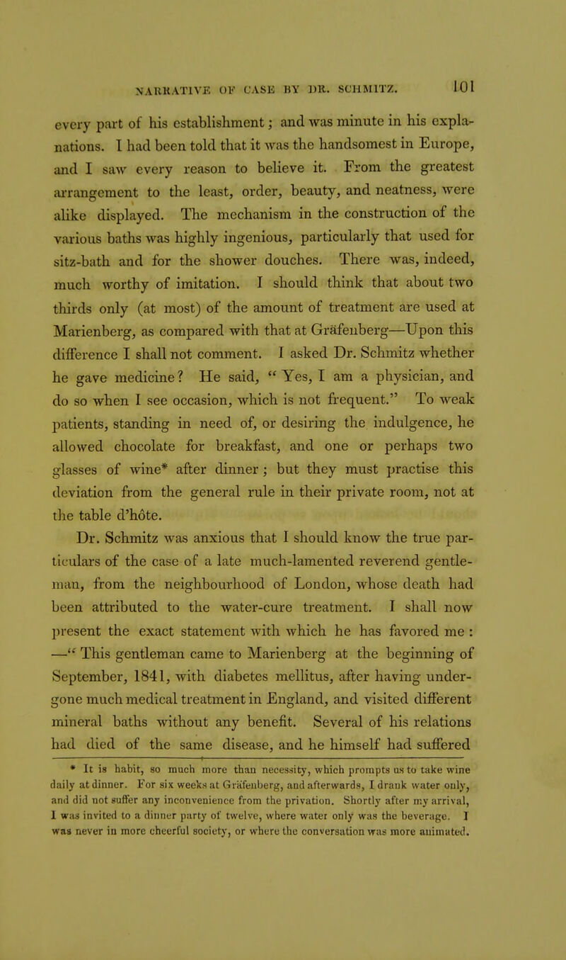 every part of his establishment; and was minute in his expla- nations. 1 had been told that it was the handsomest in Europe, and I saw every reason to believe it. From the greatest ai-rangement to the least, order, beauty, and neatness, were alike displayed. The mechanism in the construction of the various baths was highly ingenious, particularly that used for sitz-bath and for the shower douches. There was, indeed, much worthy of imitation. I should think that about two thirds only (at most) of the amount of treatment are used at Marienberg, as compared with that at Grafenberg—Upon this difference I shall not comment. I asked Dr. Schmitz whether he gave medicine ? He said,  Yes, I am a physician, and do so when 1 see occasion, which is not frequent. To weak patients, standing in need of, or desiring the indulgence, he allowed chocolate for breakfast, and one or perhaps two glasses of wine* after dinner; but they must practise this deviation from the general rule in their private room, not at the table d'hote. Dr. Schmitz was anxious that I should know the true par- ticulars of the case of a late much-lamented reverend arentle- man, from the neighbourhood of London, whose death had been attributed to the water-cure treatment. I shall now present the exact statement with which he has favored me : — This gentleman came to Marienberg at the beginning of September, 1841, with diabetes mellitus, after having under- gone much medical treatment in England, and visited different mineral baths without any benefit. Several of his relations had died of the same disease, and he himself had suffered * It is habit, so much more than necessity, which prompts as to take wine dally at dinner. For six weeks at Grafenberg, and afterwards, I drank water only, and did not suffer any inconvenience from the privation. Shortly after my arrival, 1 was invited to a dinner party of twelve, where water only was the beverage. I was never iu more cheerful society, or where the conversation was more animated.