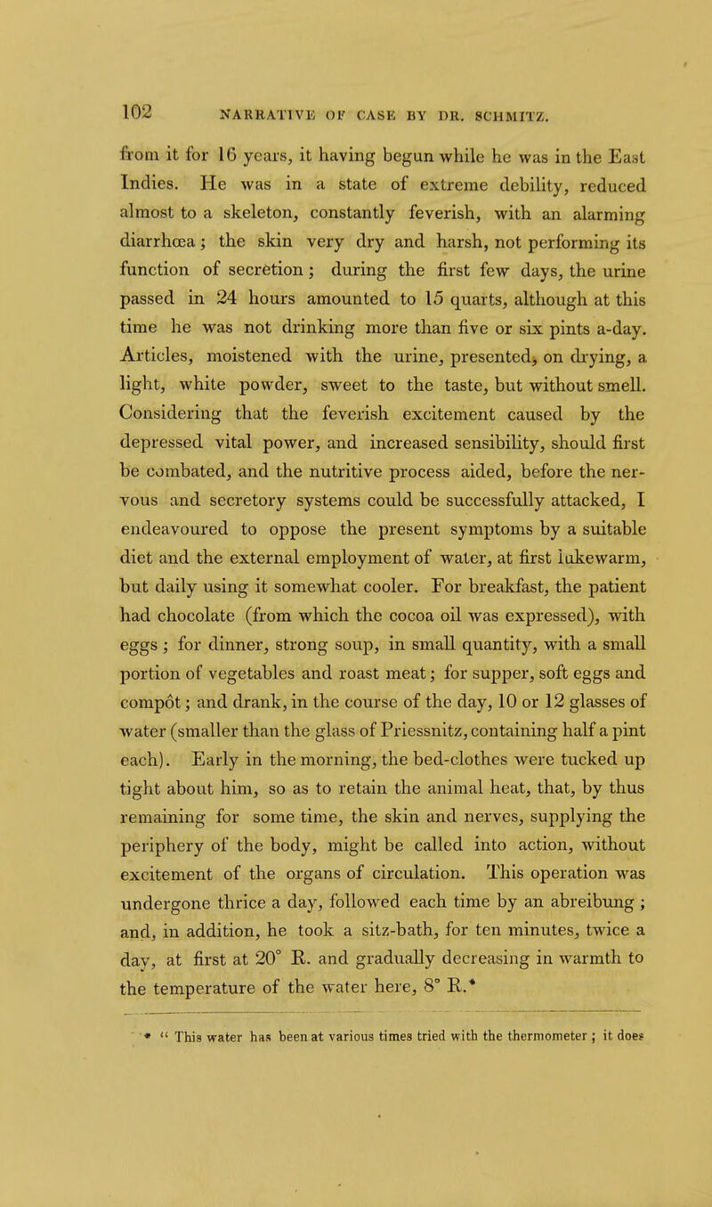 from it for 16 years, it having begun while he was in the East Indies. He was in a state of extreme debility, reduced almost to a skeleton, constantly feverish, with an alarming diarrhoea; the skin very dry and harsh, not performing its function of secretion; during the first few days, the urine passed in 24 hours amounted to 15 quarts, although at this time he was not drinking more than five or six pints a-day. Articles, moistened with the urine, presented> on di-ying, a light, white powder, sweet to the taste, but without smell. Considering that the feverish excitement caused by the depressed vital power, and increased sensibility, should first be combated, and the nutritive process aided, before the ner- vous and secretory systems could be successfully attacked, I endeavoured to oppose the present symptoms by a suitable diet and the external employment of water, at first lukewarm, but daily using it somewhat cooler. For breakfast, the patient had chocolate (from which the cocoa oil was expressed), with eggs ; for dinner, strong soup, in small quantity, with a small portion of vegetables and roast meat; for supper, soft eggs and compot; and drank, in the course of the day, 10 or 12 glasses of water (smaller than the glass of Priessnitz, containing half a pint each). Early in the morning, the bed-clothes were tucked up tight about him, so as to retain the animal heat, that, by thus remaining for some time, the skin and nerves, supplying the periphery of the body, might be called into action, without excitement of the organs of circulation. This operation was undergone thrice a day, followed each time by an abreibung; and, in addition, he took a sitz-bath, for ten minutes, twice a day, at first at 20° R. and gradually decreasing in warmth to the temperature of the water here, 8° R.* •  This water has been at various times tried with the thermometer ; it does