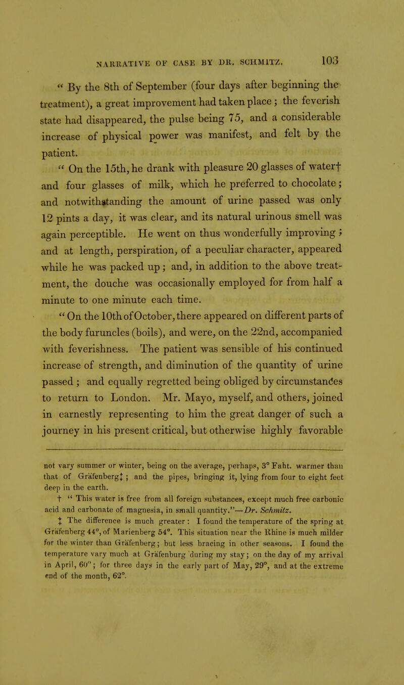  By the 8th of September (four days after beginning the ti-catment), a great improvement had taken place; the feverish state had disappeared, the pulse being 75, and a considerable increase of physical power was manifest, and felt by the patient.  On the 15th, he drank with pleasure 20 glasses of waterf and four glasses of milk, which he preferred to chocolate; and notwithstanding the amount of urine passed was only 12 pints a day, it was clear, and its natural urinous smell was again perceptible. He went on thus wonderfully improving J and at length, perspiration, of a peculiar character, appeared while he was packed up; and, in addition to the above treat- ment, the douche was occasionally employed for from half a minute to one minute each time.  On the 10th of October, there appeared on different parts of the body furuncles (boils), and were, on the 22nd, accompanied with feverishness. The patient was sensible of his continued increase of strength, and diminution of the quantity of urine passed ; and equally regretted being obliged by circumstandes to return to London. Mr. Mayo, myself, and others, joined in earnestly representing to him the great danger of such a journey in his present critical, but otherwise highly favorable not vary summer or winter, being on the average, perhaps, 3° Faht. warmer than that of GrafenbergJ ; and the pipes, bringing it, lying from four to eight feet deep in the earth, t  This water is free from all foreign substances, except much free carbonic acid and carbonate of magnesia, in small quantity.—Dr. Schmilz. X The difference is much greater : I found the temperature of the spring at Gritfenberg44°,of Marienberg 64°. This situation near tlie Khine is much milder for the winter than Grafenberg; but less bracing in other seasons. I found the temperature vary much at Graifenburg during my stay; on the day of my arrival in April, 6(j ; for three days in the early part of May, 29°, and at the extreme end of the month, 62°.