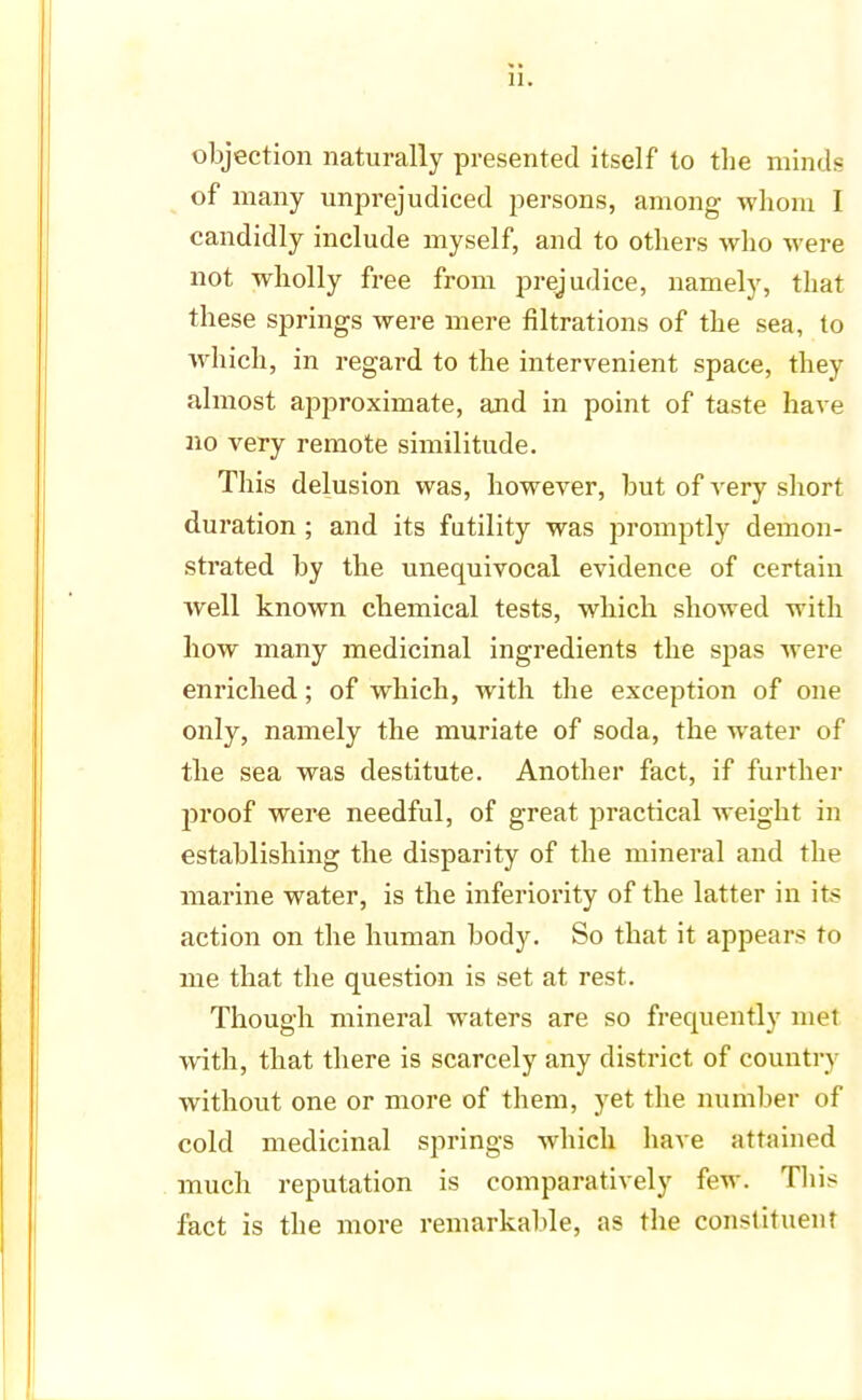 objection naturally presented itself to the minds of many unprejudiced persons, among whom I candidly include myself, and to others who were not wholly free from prejudice, namely, that these springs were mere filtrations of the sea, to which, in regard to the intervenient space, they almost approximate, and in point of taste have no very remote similitude. This delusion was, however, but of very short duration ; and its futility was promptly demon- strated by the unequivocal evidence of certain well known chemical tests, which showed with how many medicinal ingredients the spas were enriched; of which, with the exception of one only, namely the muriate of soda, the water of the sea was destitute. Another fact, if further proof were needful, of great practical weight in establishing the disparity of the mineral and the marine water, is the inferiority of the latter in its action on the human body. So that it appears to me that the question is set at rest. Though mineral waters are so frequently met with, that there is scarcely any district of country without one or more of them, yet the number of cold medicinal springs which have attained much reputation is comparatively few. This fact is the more remarkable, as the constituent