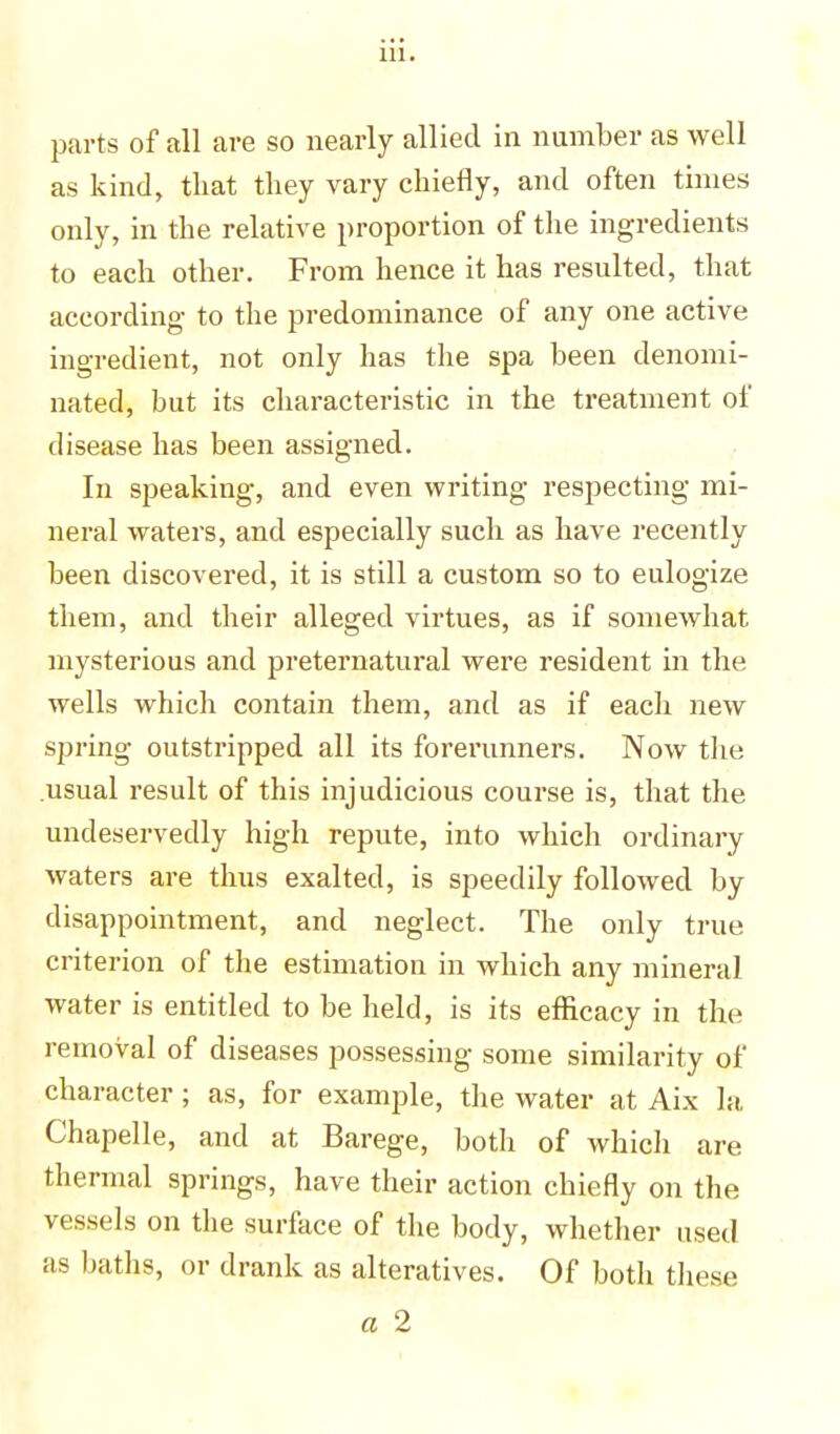 parts of all are so nearly allied in number as well as kind, that they vary chiefly, and often times only, in the relative proportion of the ingredients to each other. From hence it has resulted, that according to the predominance of any one active ingredient, not only has the spa been denomi- nated, but its characteristic in the treatment of disease has been assigned. In speaking, and even writing respecting mi- neral waters, and especially such as have recently been discovered, it is still a custom so to eulogize them, and their alleged virtues, as if somewhat mysterious and preternatural were resident in the wells which contain them, and as if each new spring outstripped all its forerunners. Now the usual result of this injudicious course is, that the undeservedly high repute, into which ordinary waters are thus exalted, is speedily followed by disappointment, and neglect. The only true criterion of the estimation in which any mineral water is entitled to be held, is its efficacy in the removal of diseases possessing some similarity of character; as, for example, the water at Aix la Chapelle, and at Barege, botli of which are thermal springs, have their action chiefly on the vessels on the surface of the body, whether used as baths, or drank as alteratives. Of both these