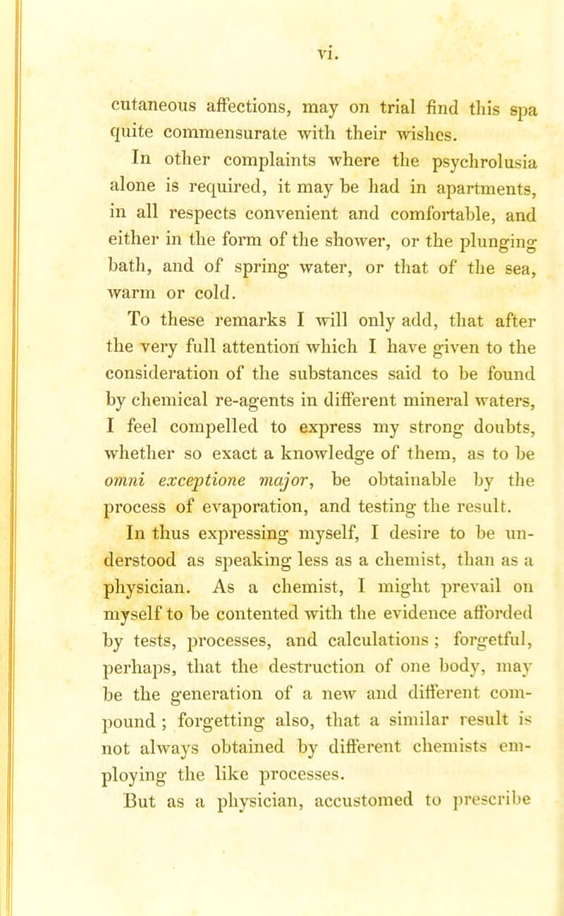 cutaneous affections, may on trial find this spa quite commensurate with their wishes. In other complaints where the psychrolusia alone is required, it may be had in apartments, in all respects convenient and comfortable, and either in the form of the shower, or the plunging bath, and of spring water, or that of the sea, warm or cold. To these remarks I will only add, that after the very full attention which I have given to the consideration of the substances said to be found by chemical re-agents in different mineral waters, I feel compelled to express my strong doubts, whether so exact a knowledge of them, as to be omni exceptione major, be obtainable by the process of evaporation, and testing the result. In thus expressing myself, I desire to be un- derstood as speaking less as a chemist, than as a physician. As a chemist, I might prevail on myself to be contented with the evidence afforded by tests, processes, and calculations ; forgetful, perhaps, that the destruction of one body, may be the generation of a new and different com- pound ; forgetting also, that a similar result is not always obtained by different chemists em- ploying the like processes. But as a physician, accustomed to prescribe