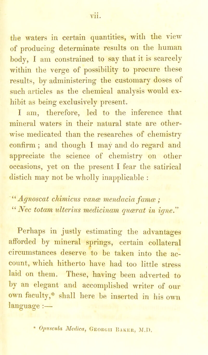 the waters in certain quantities, with the view of producing determinate results on the human body, I am constrained to say that it is scarcely within the verge of possibility to procure these results, by administering the customary doses of such articles as the chemical analysis would ex- hibit as being exclusively present. I am, therefore, led to the inference that mineral waters in their natural state are other- wise medicated than the researches of chemistry confirm ; and though I may and do regard and appreciate the science of chemistry on other occasions, yet on the present I fear the satirical distich may not be wholly inapplicable : Agnoscat chimicus vanes mendacia fames ; Nec totam ulterius medicinam queer at in ifjne.' Perhaps in justly estimating the advantages afforded by mineral springs, certain collateral circumstances deserve to be taken into the ac- count, which hitherto have had too little stress laid on them. These, having been adverted to by an elegant and accomplished writer of our own faculty,* shall here be inserted in his own language :— • OpuscuU Medica, Georcii Baker, M.l>.