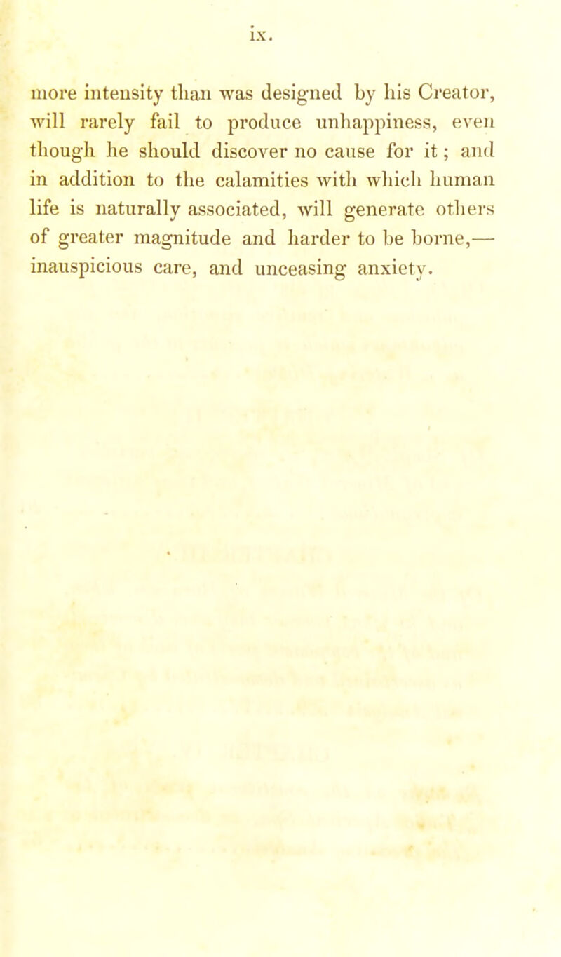 more intensity than was designed by his Creator, will rarely fail to produce unhappiness, even though he should discover no cause for it; and in addition to the calamities with which human life is naturally associated, will generate others of greater magnitude and harder to be borne,— inauspicious care, and unceasing anxiety.