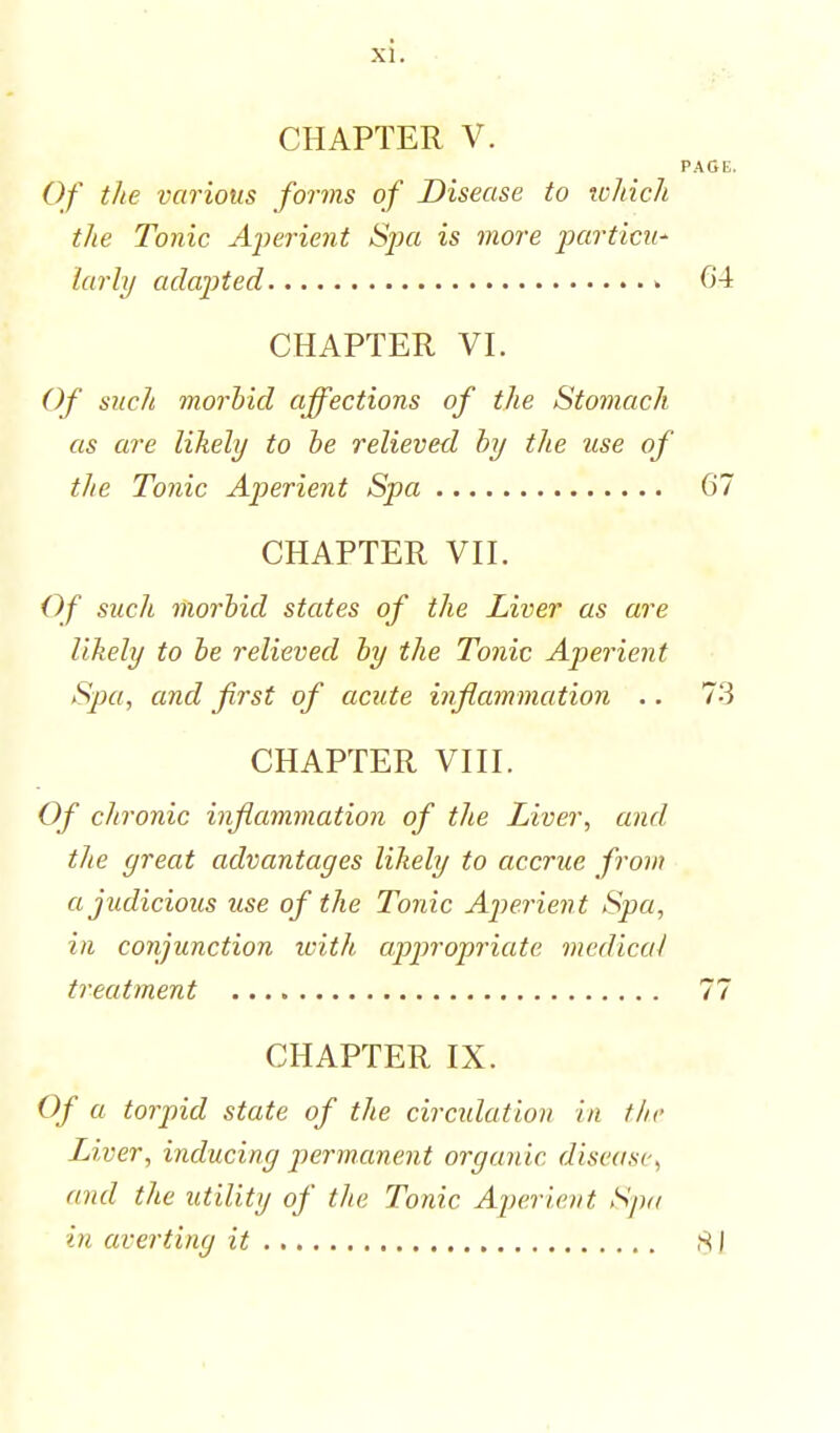 CHAPTER V. Of the various forms of Disease to which the Tonic Aperient Sjxi is more partial' larly adapted » CHAPTER VI. Of such morbid affections of the Stomach as are likely to be relieved by the use of the Tonic Aperient Spa CHAPTER VII. Of such morbid states of the Liver as are likely to be relieved by the Tonic Aperient Spa, and first of acute inflammation .. CHAPTER VIII. Of chronic inflammation of the Liver, and the great advantages likely to accrue from a judicious use of the Tonic Aperien t Spa, in conjunction with appropriate medical treatment CHAPTER IX. Of a torpid state of the circulation in the Liver, inducing permanent organic disease, and the utility of the Tonic Aperient Spa in averting it