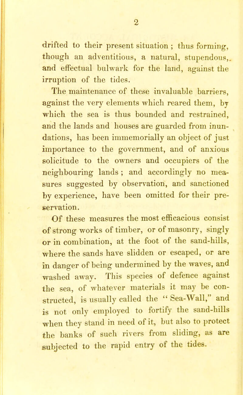 drifted to their present situation ; thus forming, though an adventitious, a natural, stupendous,, and effectual bulwark for the land, against the irruption of the tides. The maintenance of these invaluable barriers, against the very elements which reared them, by which the sea is thus bounded and restrained, and the lands and houses are guarded from inun- dations, has been immemorially an object of just importance to the government, and of anxious solicitude to the owners and occupiers of the neighbouring lands ; and accordingly no mea- sures suggested by observation, and sanctioned by experience, have been omitted for their pre- servation. Of these measures the most efficacious consist of strong works of timber, or of masonry, singly or in combination, at the foot of the sand-hills, where the sands have slidden or escaped, or are in danger of being undermined by the waves, and washed away. This species of defence against the sea, of whatever materials it may be con- structed, is usually called the  Sea-Wall, and is not only employed to fortify the sand-hills when they stand in need of it, but also to protect the banks of such rivers from sliding, as are subjected to the rapid entry of the tides.