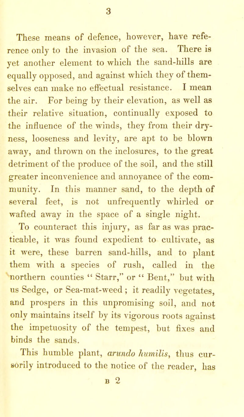 These means of defence, however, have refe- rence only to the invasion of the sea. There is yet another element to which the sand-hills are equally opposed, and against which they of them- selves can make no effectual resistance. I mean the air. For being by their elevation, as well as their relative situation, continually exposed to the influence of the winds, they from their dry- ness, looseness and levity, are apt to be blown away, and thrown on the inclosures, to the great detriment of the produce of the soil, and the still greater inconvenience and annoyance of the com- munity. In this manner sand, to the depth of several feet, is not unfrequently whirled or wafted away in the space of a single night. To counteract this injury, as far as was prac- ticable, it was found expedient to cultivate, as it were, these barren sand-hills, and to plant them with a species of rush, called in the northern counties  Starr, or  Bent, but with us Sedge, or Sea-mat-weed ; it readily vegetates, and prospers in this unpromising soil, and not only maintains itself by its vigorous roots against the impetuosity of the tempest, but fixes and binds the sands. This humble plant, arundo humilis, thus cur- sorily introduced to the notice of the reader, has b 2