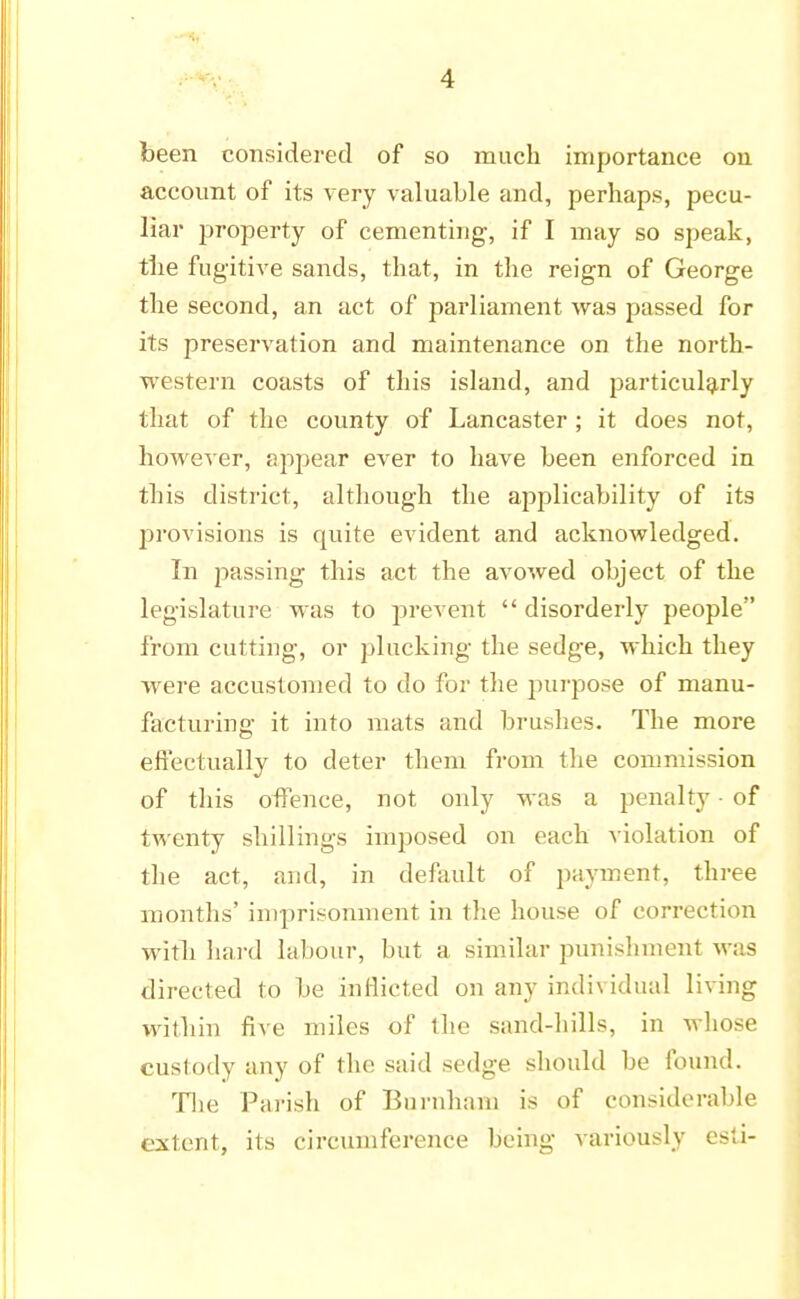 been considered of so much importance on account of its very valuable and, perhaps, pecu- liar property of cementing, if I may so speak, the fugitive sands, that, in the reign of George the second, an act of parliament was passed for its preservation and maintenance on the north- western coasts of this island, and particularly that of the county of Lancaster ; it does not, however, appear ever to have been enforced in this district, although the applicability of its provisions is quite evident and acknowledged. In passing this act the avowed object of the legislature was to prevent  disorderly people from cutting, or plucking the sedge, which they were accustomed to do for the purpose of manu- facturing it into mats and brushes. The more effectually to deter them from the commission of this offence, not only was a penalty • of twenty shillings imposed on each violation of the act, and, in default of payment, three months' imprisonment in the house of correction with hard labour, but a similar punishment wis directed to be inflicted on any individual living within five miles of the sand-hills, in whose custody any of the said sedge should be found. The Parish of Burnhani is of considerable extent, its circumference being variously esti-