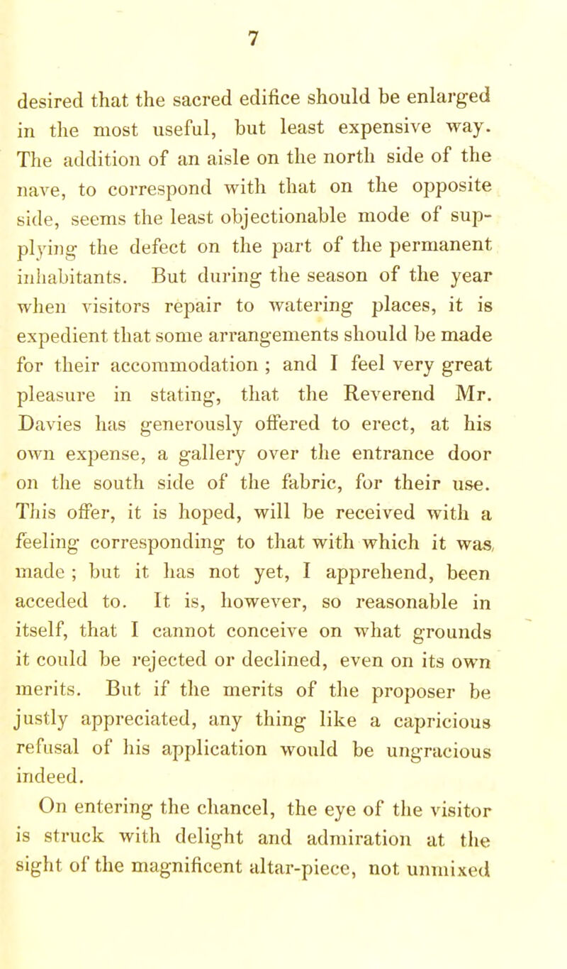 desired that the sacred edifice should be enlarged in the most useful, but least expensive way. The addition of an aisle on the north side of the nave, to correspond with that on the opposite side, seems the least objectionable mode of sup- plying the defect on the part of the permanent inhabitants. But during the season of the year when visitors repair to watering places, it is expedient that some arrangements should be made for their accommodation ; and I feel very great pleasure in stating, that the Reverend Mr. Davies has generously offered to erect, at his own expense, a gallery over the entrance door on the south side of the fabric, for their use. This offer, it is hoped, will be received with a feeling corresponding to that with which it was, made ; but it has not yet, I apprehend, been acceded to. It is, however, so reasonable in itself, that I cannot conceive on what grounds it could be rejected or declined, even on its own merits. But if the merits of the proposer be justly appreciated, any thing like a capricious refusal of his application would be ungracious indeed. On entering the chancel, the eye of the visitor is struck with delight and admiration at the sight of the magnificent altar-piece, not unmixed