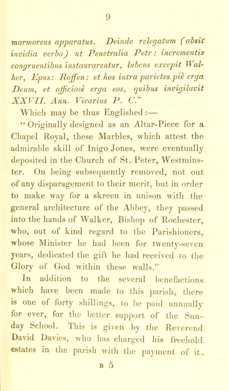 marmoreus apparatus. Deinde relegatum. (absit invidia verba) ut Penetralia Petr: incrementis congruentibus instaurarentur, lubens excepit Wal- ker, Epus: Roffen: et hos intra parietes pie erga Deum, et officiost erga eos, quibus invigilavit XXVII. Ann. Vicarius P. C Which may be thus Englished :—  Originally designed as an Altar-Piece for a. Chapel Royal,, these Marbles, which attest the admirable skill of Inigo Jones, were eventually deposited in the Church of St. Peter,. Westmins- ter. On being subsequently removed, not out of any disparagement to their merit, but in order to make way for a skreen in unison with the general architecture of the Abbey, they passed into the hands of Walker, Bishop of Rochester, who, out of kind regard to the Parishioners,, whose Minister he had been for twenty-seven years, dedicated the gift he had received to the Glory of God within these Avails. In addition to the several benefactions which have been made to this parish, there is one of forty shillings, to be paid annually for ever, for the better support of the Sun- day School. This is given by the Reverend David Davies, who has charged his freehold, estates in the parish with the payment of it.. n 5