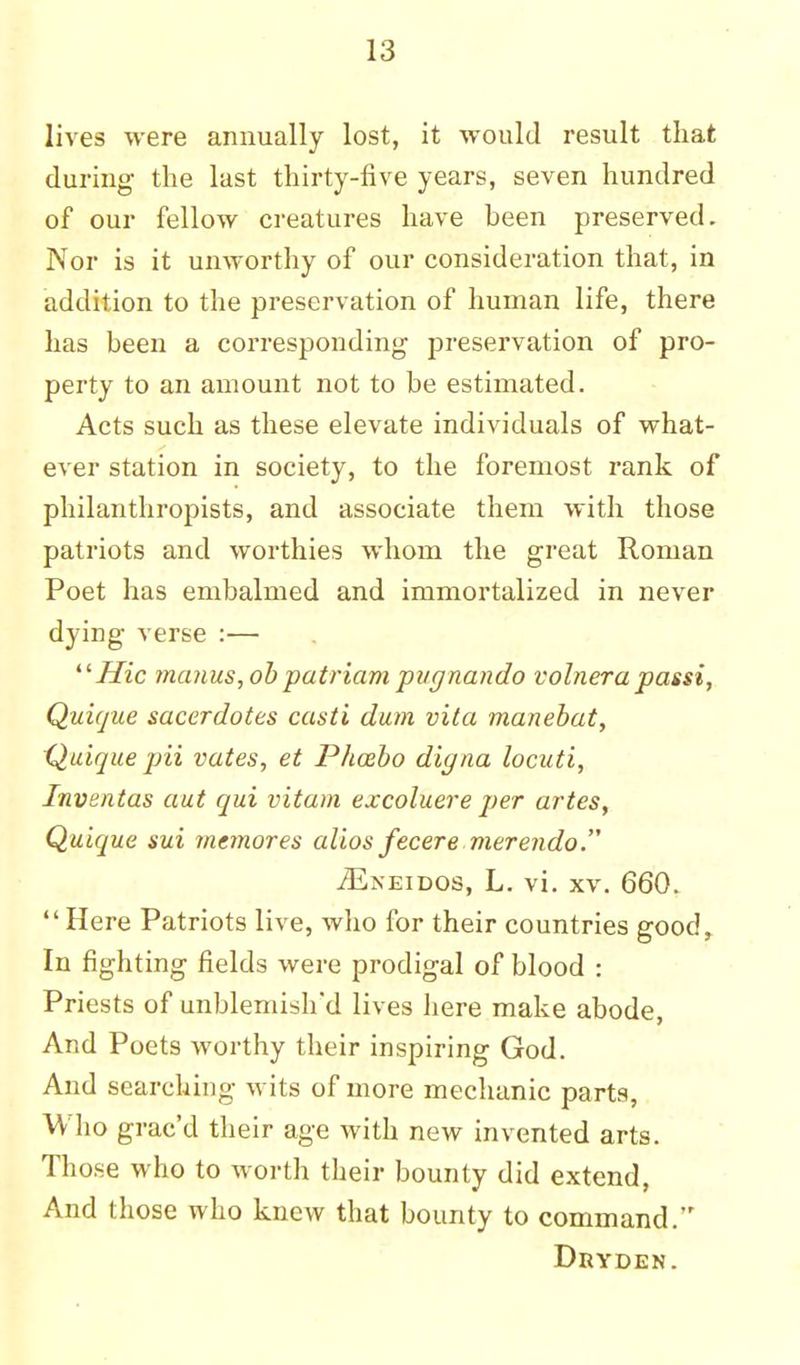 lives were annually lost, it would result that during the last thirty-five years, seven hundred of our fellow creatures have heen preserved. Nor is it unworthy of our consideration that, in addition to the preservation of human life, there has been a corresponding preservation of pro- perty to an amount not to be estimated. Acts such as these elevate individuals of what- ever station in society, to the foremost rank of philanthropists, and associate them with those patriots and worthies whom the great Roman Poet has embalmed and immortalized in never dying verse :— Hie ?nanus,ob patriam pvgnando volnera passi, Quique saccrdotes casti dum vita manebat, Quique pii vates, et Phosbo digna locuti, Inventas aut qui vitam excoluere per artes, Quique sui memores alios fecere merendo. jEneidos, L. vi. xv. 660. Here Patriots live, who for their countries good, In fighting fields were prodigal of blood : Priests of unblemish'd lives here make abode, And Poets worthy their inspiring God. And searching wits of more mechanic parts, Who grae'd their age with new invented arts. Those who to worth their bounty did extend, And those who knew that bounty to command. Dryden.
