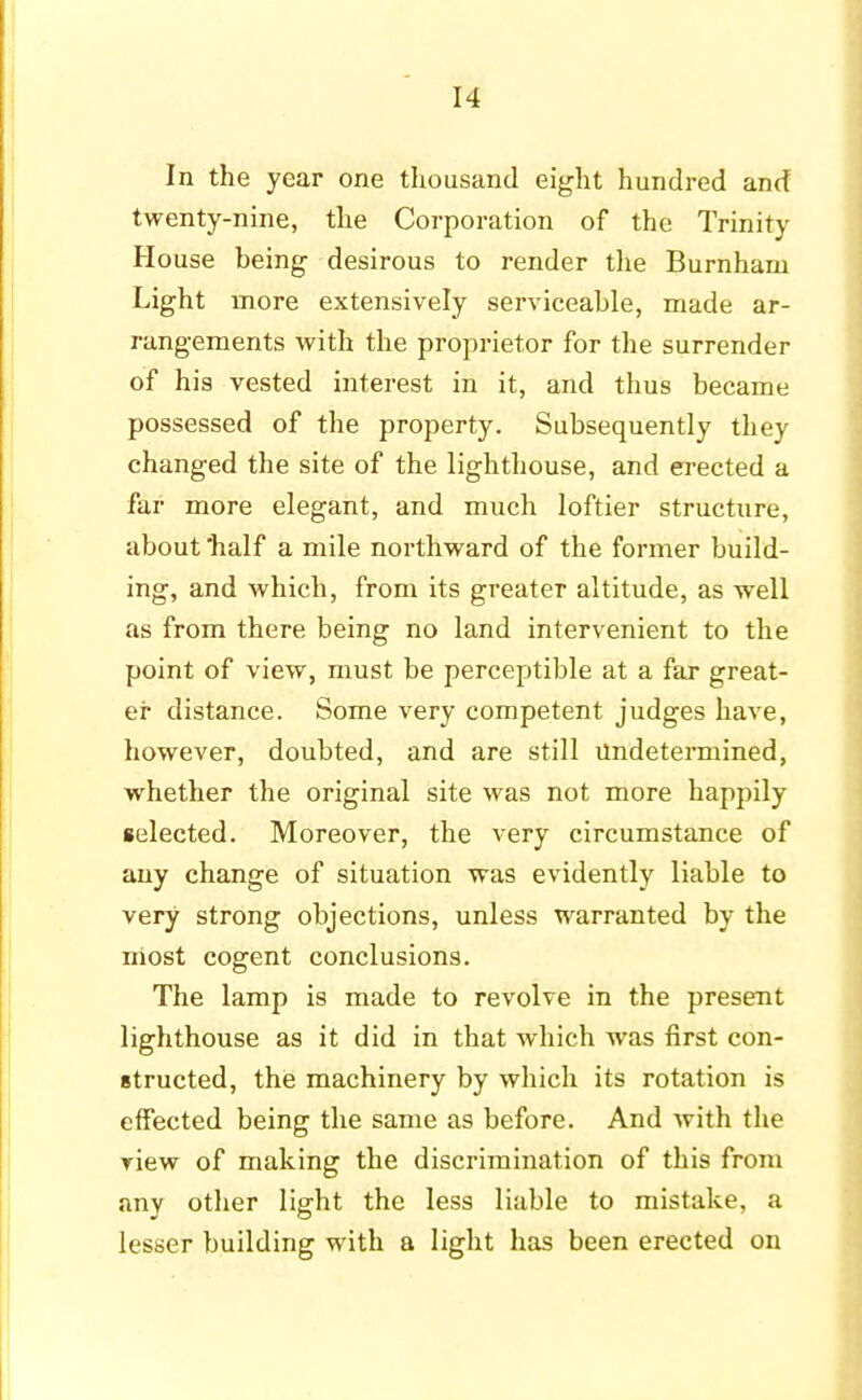 In the year one thousand eight hundred and twenty-nine, the Corporation of the Trinity House being desirous to render the Burnham Light more extensively serviceable, made ar- rangements with the proprietor for the surrender of his vested interest in it, and thus became possessed of the property. Subsequently they changed the site of the lighthouse, and erected a far more elegant, and much loftier structure, about half a mile northward of the former build- ing, and which, from its greater altitude, as well as from there being no land intervenient to the point of view, must be perceptible at a far great- er distance. Some very competent judges have, however, doubted, and are still Undetermined, whether the original site was not more happily selected. Moreover, the very circumstance of any change of situation was evidently liable to very strong objections, unless warranted by the most cogent conclusions. The lamp is made to revolve in the present lighthouse as it did in that which was first con- structed, the machinery by which its rotation is effected being the same as before. And with the view of making the discrimination of this from any other light the less liable to mistake, a lesser building with a light has been erected on