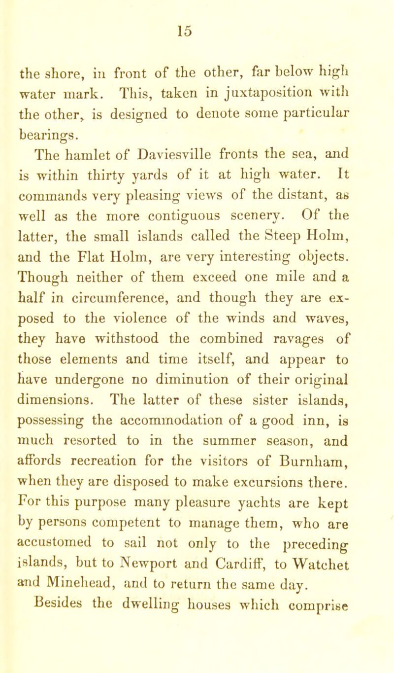 the shore, in front of the other, far below high water mark. This, taken in juxtaposition with the other, is designed to denote some particular bearings. The hamlet of Daviesville fronts the sea, and is within thirty yards of it at high water. It commands very pleasing views of the distant, as well as the more contiguous scenery. Of the latter, the small islands called the Steep Holm, and the Flat Holm, are very interesting objects. Though neither of them exceed one mile and a half in circumference, and though they are ex- posed to the violence of the winds and waves, they have withstood the combined ravages of those elements and time itself, and appear to have undergone no diminution of their original dimensions. The latter of these sister islands, possessing the accommodation of a good inn, is much resorted to in the summer season, and affords recreation for the visitors of Burnham, when they are disposed to make excursions there. For this purpose many pleasure yachts are kept by persons competent to manage them, who are accustomed to sail not only to the preceding islands, but to Newport and Cardiff, to Watchet and Minehead, and to return the same day. Besides the dwelling houses which comprise