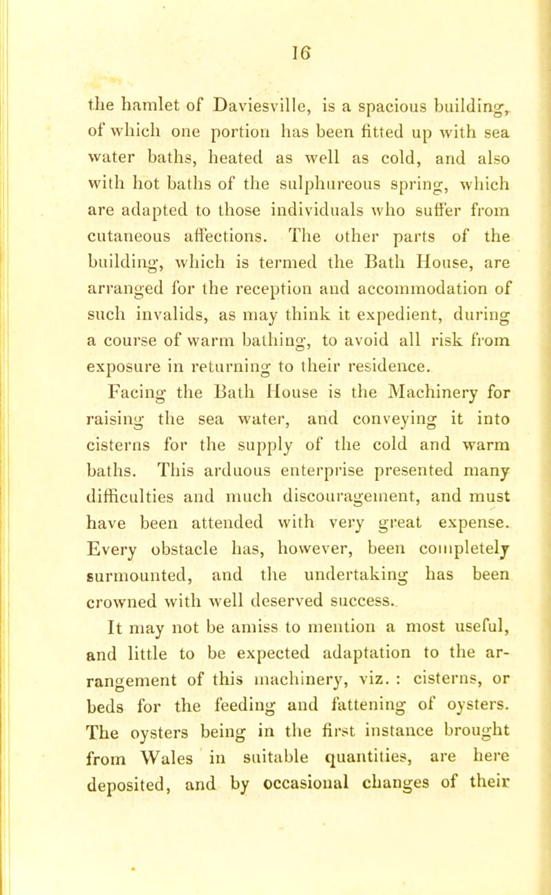 the hamlet of Daviesville, is a spacious buildings of which one portion has been fitted up with sea water baths, heated as well as cold, and also with hot baths of the sulphureous spring;, which are adapted to those individuals who suffer from cutaneous affections. The other parts of the building, which is termed the Bath House, are arranged for the reception and accommodation of such invalids, as may think it expedient, during a course of warm bathing, to avoid all risk from exposure in returning to their residence. Facing the Bath House is the Machinery for raising the sea water, and conveying it into cisterns for the supply of the cold and warm baths. This arduous enterprise presented many difficulties and much discouragement, and must have been attended with very great expense. Every obstacle has, however, been completely surmounted, and the undertaking has been crowned with well deserved success. It may not be amiss to mention a most useful, and little to be expected adaptation to the ar- rangement of this machinery, viz. : cisterns, or beds for the feeding and fattening of oysters. The oysters being in the first instance brought from Wales in suitable quantities, are here deposited, and by occasional changes of their