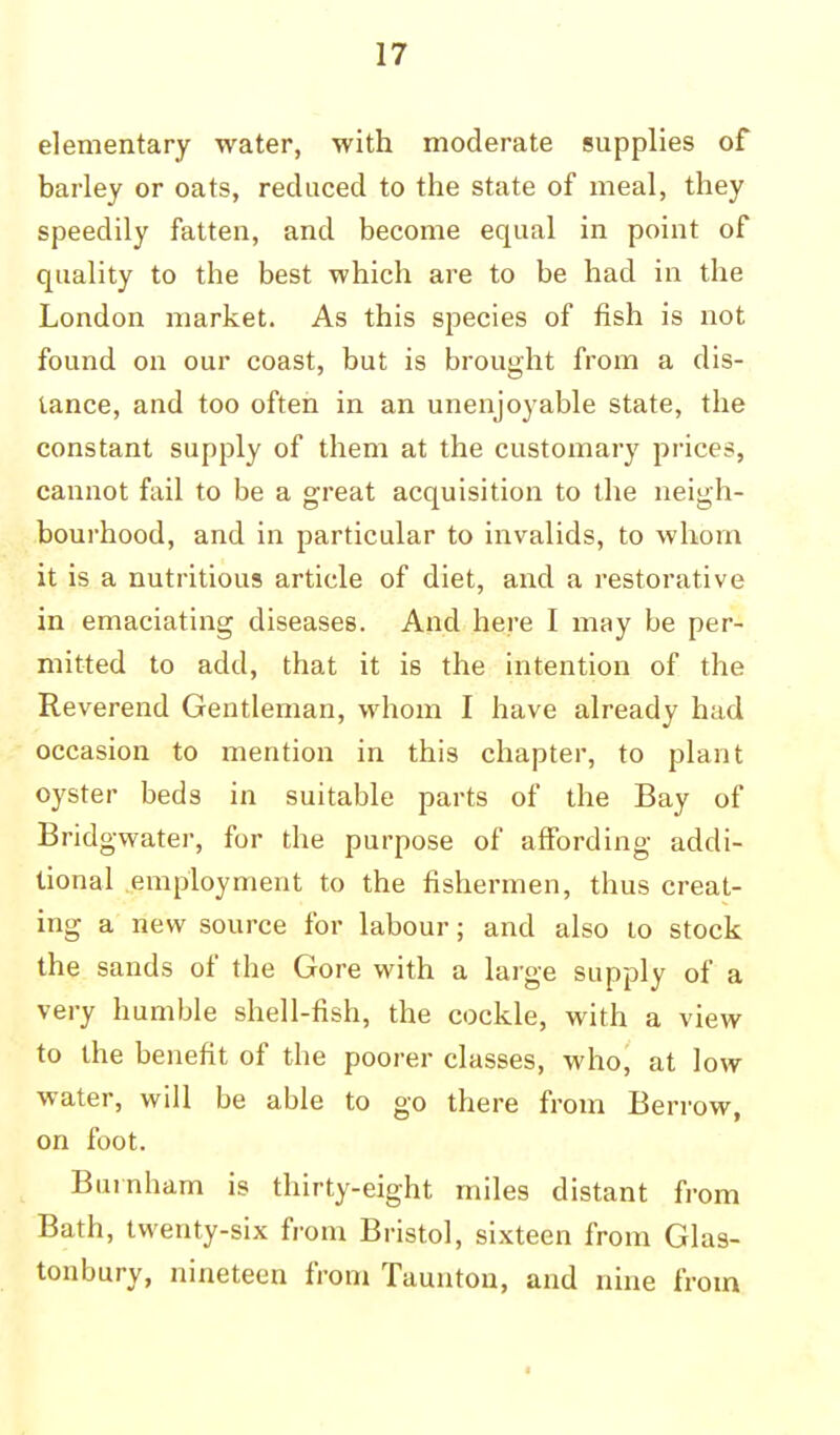 elementary water, with moderate supplies of barley or oats, reduced to the state of meal, they speedily fatten, and become equal in point of quality to the best which are to be had in the London market. As this species of fish is not found on our coast, but is brought from a dis- tance, and too often in an unenjoyable state, the constant supply of them at the customary price?, cannot fail to be a great acquisition to the neigh- bourhood, and in particular to invalids, to whom it is a nutritious article of diet, and a restorative in emaciating diseases. And here I may be per- mitted to add, that it is the intention of the Reverend Gentleman, whom I have already had occasion to mention in this chapter, to plant oyster beds in suitable parts of the Bay of Bridgwater, for the purpose of affording addi- tional employment to the fishermen, thus creat- ing a new source for labour; and also to stock the sands of the Gore with a large supply of a very humble shell-fish, the cockle, with a view to the benefit of the poorer classes, who, at low water, will be able to go there from Berrow, on foot. Burnham is thirty-eight miles distant from Bath, twenty-six from Bristol, sixteen from Glas- tonbury, nineteen from Taunton, and nine from