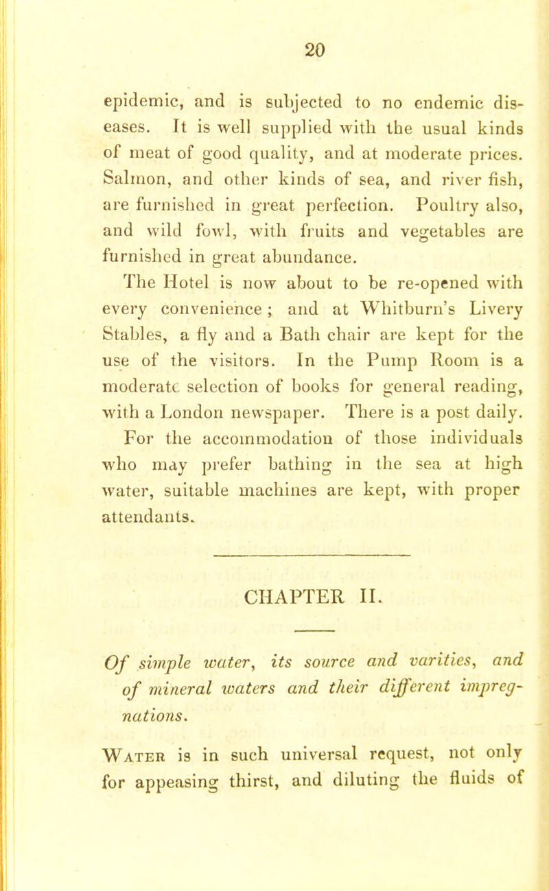 epidemic, and is subjected to no endemic dis- eases. It is well supplied with the usual kinds of meat of good quality, and at moderate prices. Salmon, and other kinds of sea, and river fish, are furnished in great perfection. Poultry also, and wild fowl, with fruits and vegetables are furnished in great abundance. The Hotel is now about to be re-opened with every convenience; and at Whitburn's Livery Stables, a fly and a Bath chair are kept for the use of the visitors. In the Pump Room is a moderate selection of books for general reading, with a London newspaper. There is a post daily. For the accommodation of those individuals who may prefer bathing in the sea at high water, suitable machines are kept, with proper attendants. CHAPTER II. Of simple water, its source and varities, and of mineral waters and their different impreg- nations. Water is in such universal request, not only for appeasing thirst, and diluting the fluids of