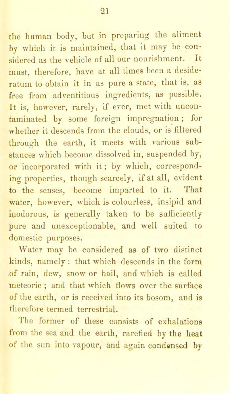 the human body, but in preparing the aliment by which it is maintained, that it may be con- sidered as the vehicle of all our nourishment. It must, therefore, have at all times been a deside- ratum to obtain it in as pure a state, that is, as free from adventitious ingredients, as possible. It is, however, rarely, if ever, met with uncon- taminated by some foreign impregnation; for whether it descends from the clouds, or is filtered through the earth, it meets with various sub- stances which become dissolved in, suspended by, or incorporated with it; by which, correspond- ing properties, though scarcely, if at all, evident to the senses, become imparted to it. That water, however, which is colourless, insipid and inodorous, is generally taken to be sufficiently pure and unexceptionable, and well suited to domestic purposes. Water may be considered as of two distinct kinds, namely : that which descends in the form of rain, dew, snow or hail, and which is called meteoric ; and that which flows over the surface of the earth, or is received into its bosom, and is therefore termed terrestrial. The former of these consists of exhalations from the sea and the earth, rarefied by the heat of the sun into vapour, and again condensed by