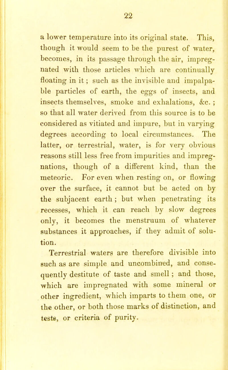 a lower temperature into its original state. This, though it would seem to be the purest of water, becomes, in its passage through the air, impreg- nated with those articles which are continually floating in it; such as the invisible and impalpa- ble particles of earth, the eggs of insects, and insects themselves, smoke and exhalations, &c. ; so that all water derived from this source is to be considered as vitiated and impure, but in varying degrees according to local circumstances. The latter, or terrestrial, water, is for very obvious reasons still less free from impurities and impreg- nations, though of a different kind, than the meteoric. For even when resting on, or flowing over the surface, it cannot but be acted on by the subjacent earth ; but when penetrating its recesses, which it can reach by slow degrees only, it becomes the menstruum of whatever substances it approaches, if they admit of solu- tion. Terrestrial waters are therefore divisible into such as are simple and uncombined, and conse- quently destitute of taste and smell; and those, which are impregnated with some mineral or other ingredient, which imparts to them one, or the other, or both those marks of distinction, and teste, or criteria of purity.