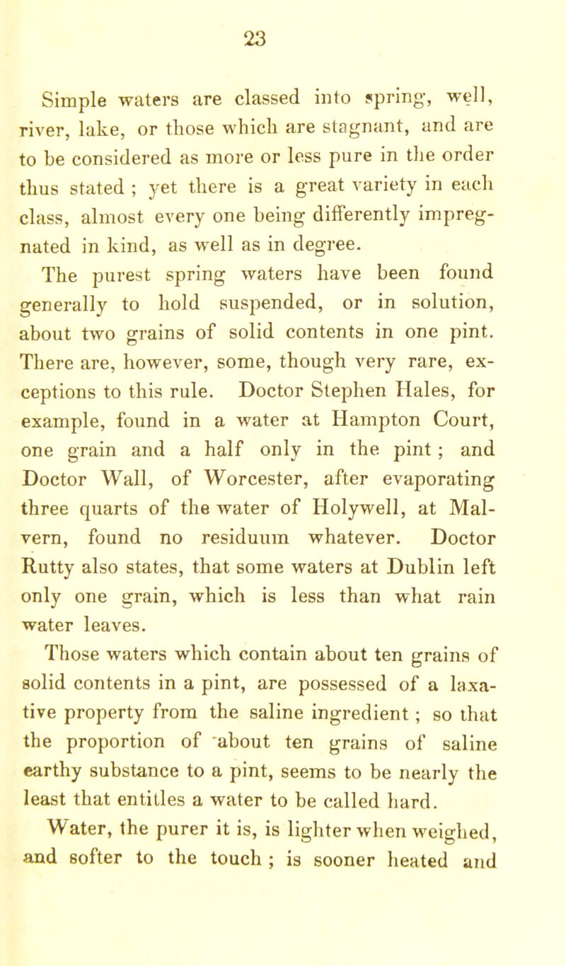 Simple waters are classed into spring, well, river, lake, or those which are stagnant, and are to be considered as more or less pure in the order thus stated ; yet there is a great variety in each class, almost every one being differently impreg- nated in kind, as well as in degree. The purest spring waters have been found generally to hold suspended, or in solution, about two grains of solid contents in one pint. There are, however, some, though very rare, ex- ceptions to this rule. Doctor Stephen Hales, for example, found in a water at Hampton Court, one grain and a half only in the pint; and Doctor Wall, of Worcester, after evaporating three quarts of the water of Holywell, at Mal- vern, found no residuum whatever. Doctor Rutty also states, that some waters at Dublin left only one grain, which is less than what rain water leaves. Those waters which contain about ten grains of solid contents in a pint, are possessed of a laxa- tive property from the saline ingredient; so that the proportion of about ten grains of saline earthy substance to a pint, seems to be nearly the least that entitles a water to be called hard. Water, the purer it is, is lighter when weighed, and softer to the touch ; is sooner heated and
