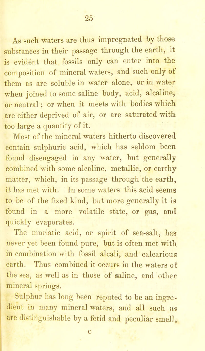 As such waters are thus impregnated by those substances in their passage through the earth, it is evident that fossils only can enter into the composition of mineral waters, and such only of them as are soluble in water alone, or in water when joined to some saline body, acid, alcaline, or neutral; or when it meets with bodies which are either deprived of air, or are saturated with too large a quantity of it. Most of the mineral waters hitherto discovered contain sulphuric acid, which has seldom been found disengaged in any water, but generally combined with some alcaline, metallic, or earthy matter, which, in its passage through the earth, it has met with. In 6ome waters this acid seems to. be of the fixed kind, but more generally it is found in a more volatile state, or gas, and cpiickly evaporates. The muriatic acid, or spirit of sea-salt, has never yet been found pure, but is often met with in combination with fossil alcali, and calcarious earth. Thus combined it occurs in the waters o f the sea, as well as in those of saline, and other mineral springs. Sulphur has long been reputed to be an ingre- dient in many mineral waters, and all such as are distinguishable by a fetid and peculiar smell, c