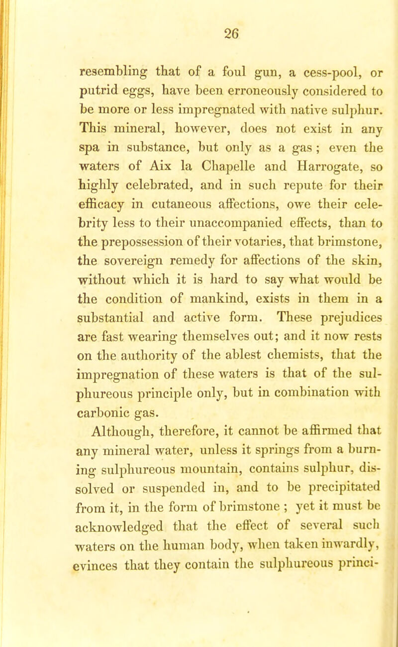 resembling that of a foul gun, a cess-pool, or putrid eggs, have been erroneously considered to be more or less impregnated with native sulphur. This mineral, however, does not exist in any spa in substance, but only as a gas ; even the waters of Aix la Chapelle and Harrogate, so highly celebrated, and in such repute for their efficacy in cutaneous affections, owe their cele- brity less to their unaccompanied effects, than to the prepossession of their votaries, that brimstone, the sovereign remedy for affections of the skin, without which it is hard to say what would be the condition of mankind, exists in them in a substantial and active form. These prejudices are fast wearing themselves out; and it now rests on the authority of the ablest chemists, that the impregnation of these waters is that of the sul- phureous principle only, but in combination with carbonic gas. Although, therefore, it cannot be affirmed that any mineral water, unless it springs from a burn- ing sulphureous mountain, contains sulphur, dis- solved or suspended in, and to be precipitated from it, in the form of brimstone ; yet it must be acknowledged that the effect of several sucli waters on the human body, when taken inwardly, evinces that they contain the sulphureous princi-